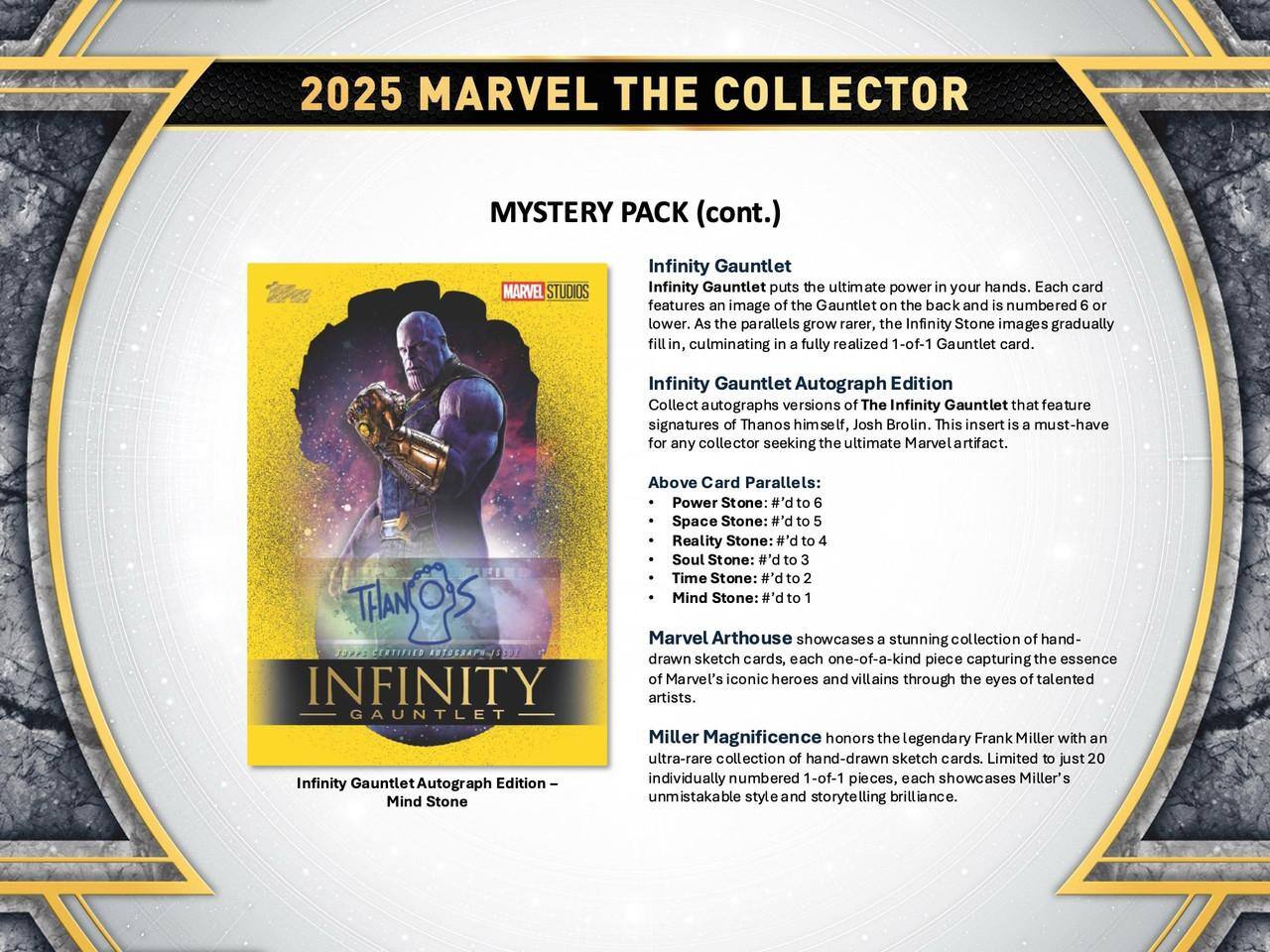2025 MARVEL THE COLLECTOR  
MYSTERY PACK (cont.)  

MARVEL STUDIOS Infinity Gauntlet  
Infinity Gauntlet puts the ultimate power in your hands. Each card features an image of the Gauntlet on the back and is numbered 6 or lower. As the parallels grow rarer, the Infinity Stone images gradually fill in, culminating in a fully realized 1-of-1 Gauntlet card.  

Infinity Gauntlet Autograph Edition  
Collect autographs versions of The Infinity Gauntlet that feature signatures of Thanos himself, Josh Brolin. This insert is a must-have for any collector seeking the ultimate Marvel artifact.  

Above Card Parallels:  
- Power Stone: #'d to 6  
- Space Stone: #'d to 5  
- Reality Stone: #'d to 4  
- Soul Stone: #'d to 3  
- Time Stone: P.# to 2  
- Mind Stone: #'d to 1  

CERTIFIED NTOSRAPH-IEOT INFINITY GAUNTLET  
Infinity Gauntlet Autograph Edition  

Marvel Arthouse showcases a stunning collection of hand-drawn sketch cards, each one-of-a-kind piece capturing the essence of Marvel's iconic heroes and villains through the eyes