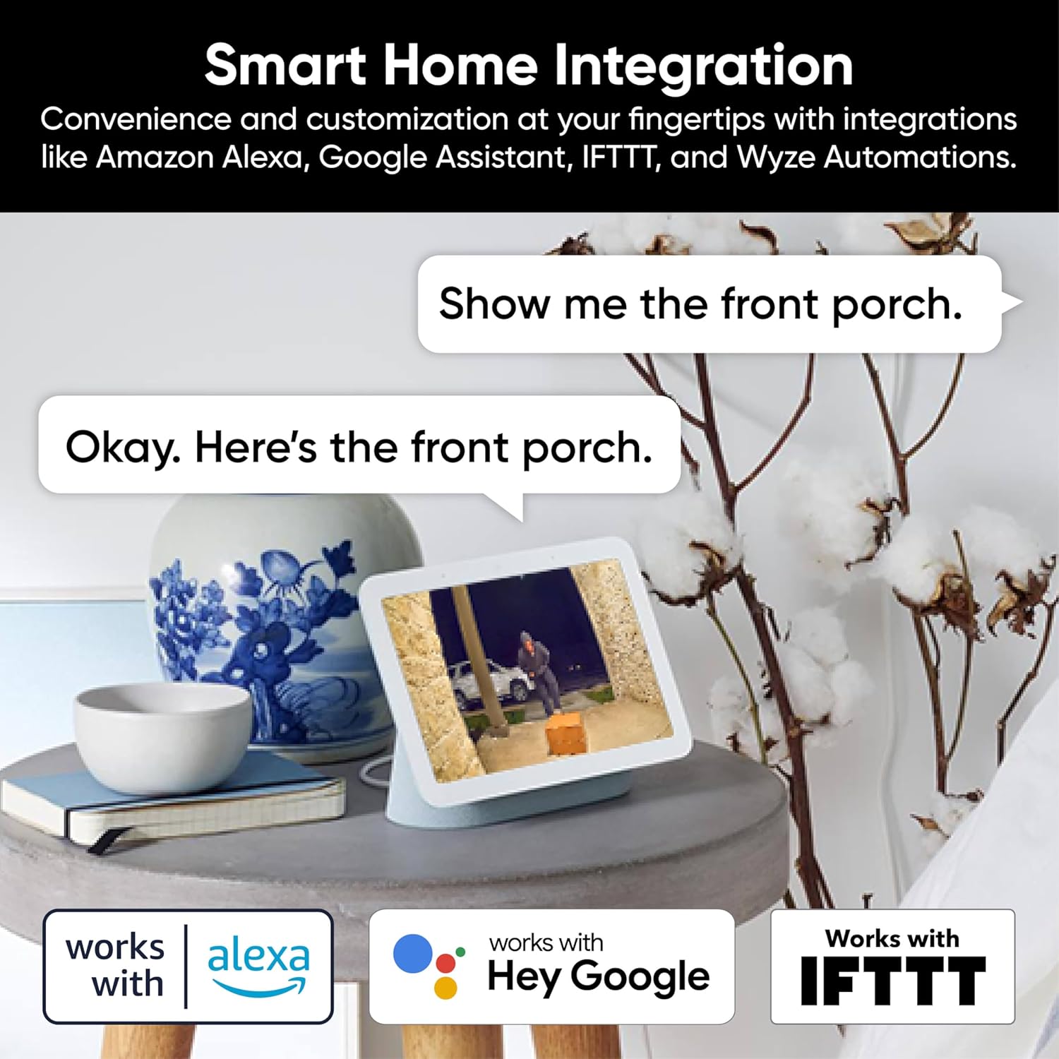 Smart Home Integration  
Convenience and customization at your fingertips with integrations like Amazon Alexa, Google Assistant, IFTTT, and Wyze Automations.

Show me the front porch.  
Okay. Here's the front porch.

works with Alexa  
works with Hey Google  
Works with IFTTT