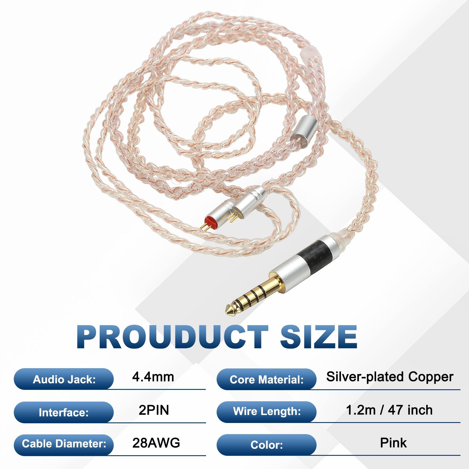 PRODUCT SIZE  
Audio Jack: 4.4mm  
Core Material: Silver-plated Copper  
Interface: 2PIN  
Wire Length: 1.2m / 47 inch  
Cable Diameter: 28AWG  
Color: Pink