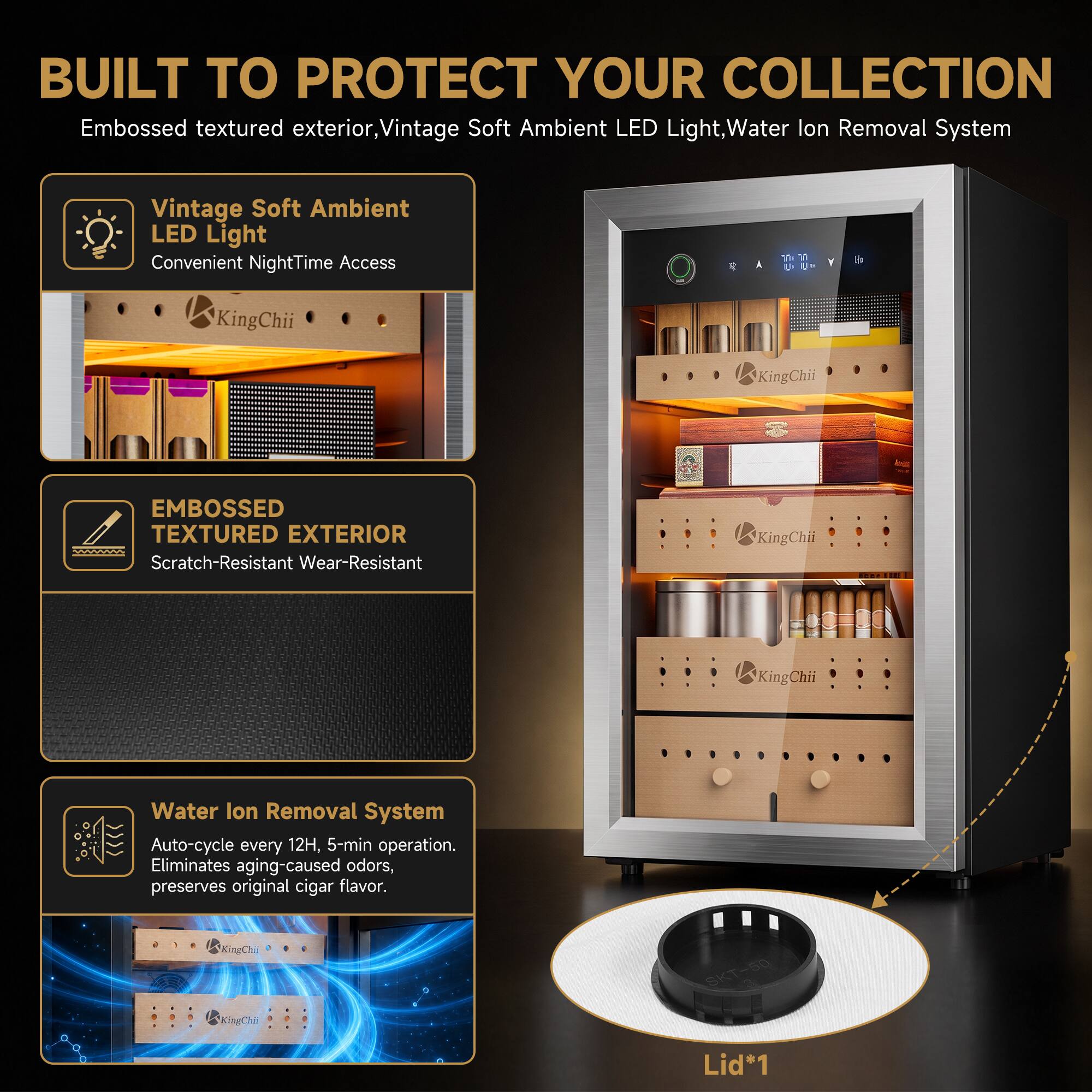 BUILT TO PROTECT YOUR COLLECTION

Embossed textured exterior, Vintage Soft Ambient LED Light, Water Ion Removal System

Vintage Soft Ambient LED Light
Convenient NightTime Access

EMBOSSED TEXTURED EXTERIOR
Scratch-Resistant Wear-Resistant

Water Ion Removal System
Auto-cycle every 12H, 5-min operation. Eliminates aging-caused odors, preserves original cigar flavor.

Lid*1