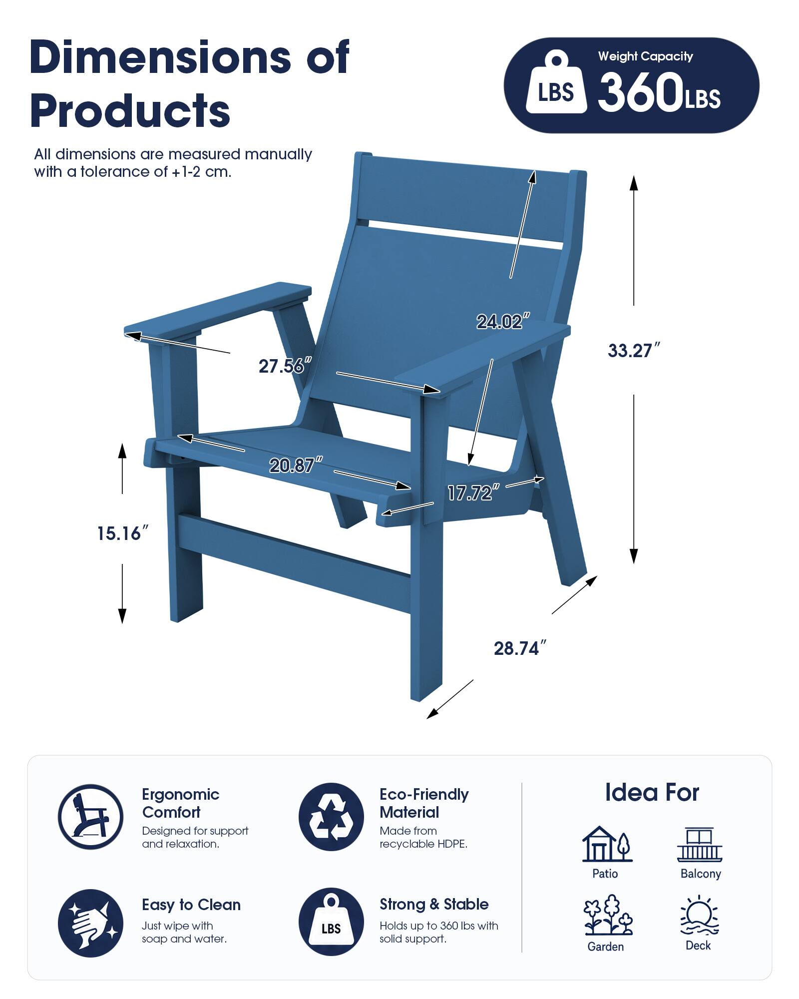 Dimensions of Products  
All dimensions are measured manually with a tolerance of +1-2 cm.

Weight Capacity  
LBS 360LBS

27.56"  
24.02"  
33.27"  
20.87"  
17.72"  
15.16"  
28.74"

Ergonomic Comfort  
Designed for support and relaxation.

Eco-Friendly Material  
Made from recyclable HDPE.

Idea For  
Patio  
Balcony  
Garden  
Deck

Easy to Clean  
Just wipe with soap and water.

Strong & Stable  
Holds up to 360 lbs with solid support.