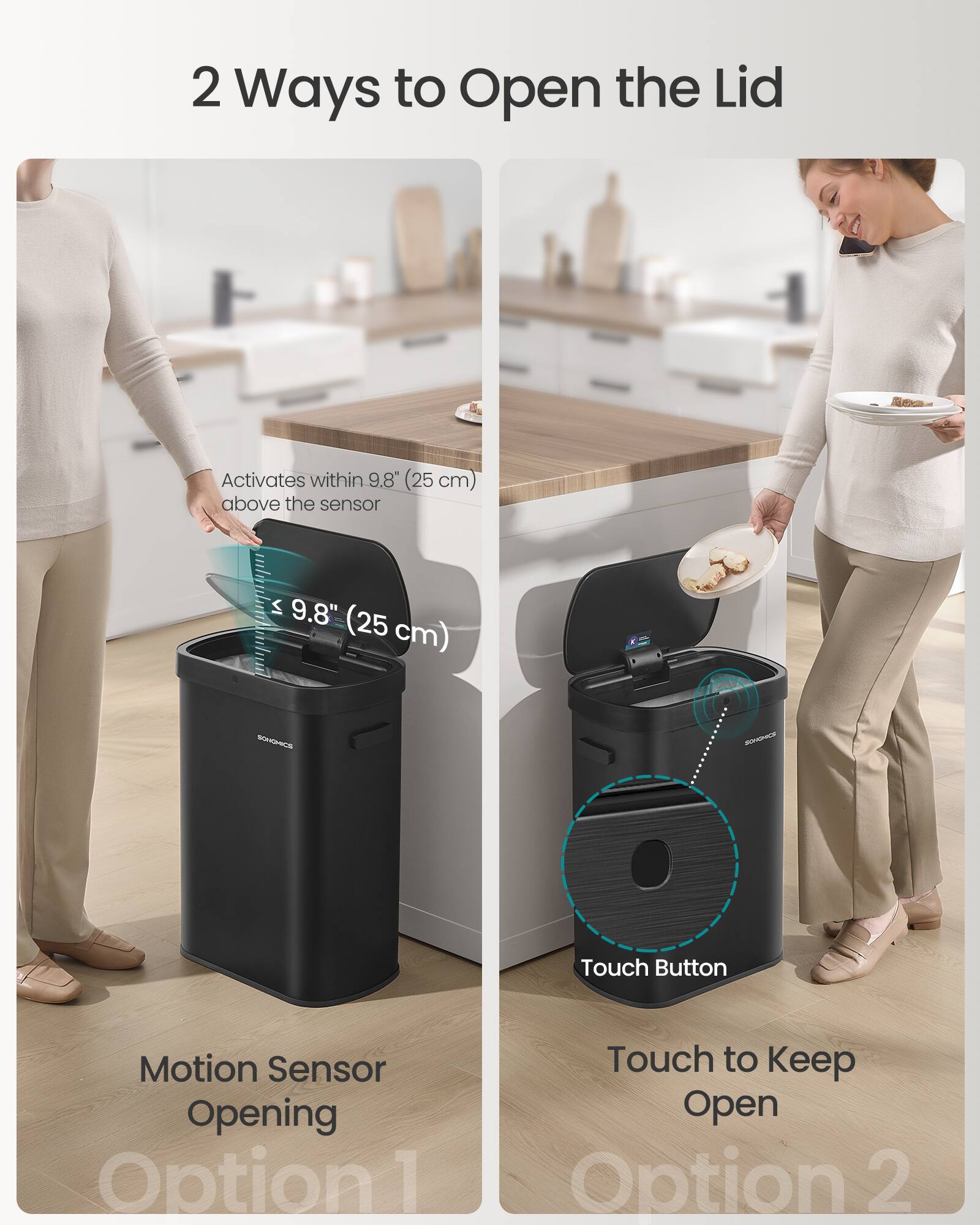 2 Ways to Open the Lid

Activates within 9.8" (25 cm) above the sensor

Motion Sensor Opening
Option 1

Touch Button
Touch to Keep Open
Option 2