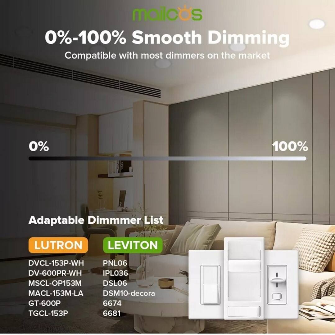 mailods 0%-100% Smooth Dimming Compatible with most dimmers on the market

0%
100%

Adaptable Dimmer List

LUTRON
- DVCL-153P-WH
- DV-600PR-WH
- MSCL-OP153M
- MACL-153M-LA
- GT-600P
- TGCL-153P

LEVITON
- PNL06
- IPL036
- DSL06
- DSM10-decora
- 6674
- 6681
