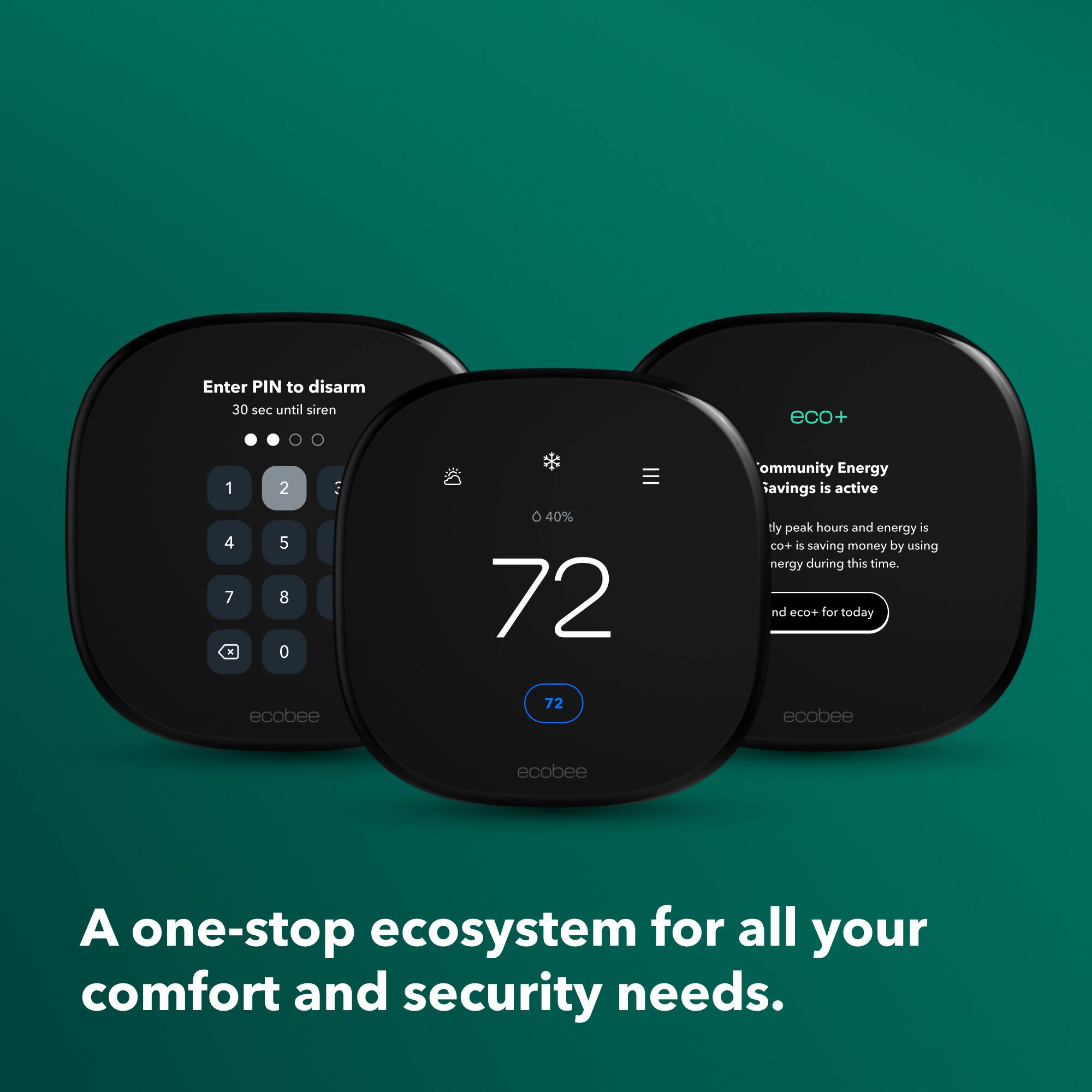 Enter PIN to disarm  
30 sec until siren  

eco+  
Community Energy Savings is active  
40%  
72  
dy peak hours and energy is CO+ is saving money by using energy during this time.  
nd eco+ for today  

ecobee  
72  
ecobee  
ecobee  

A one-stop ecosystem for all your comfort and security needs.