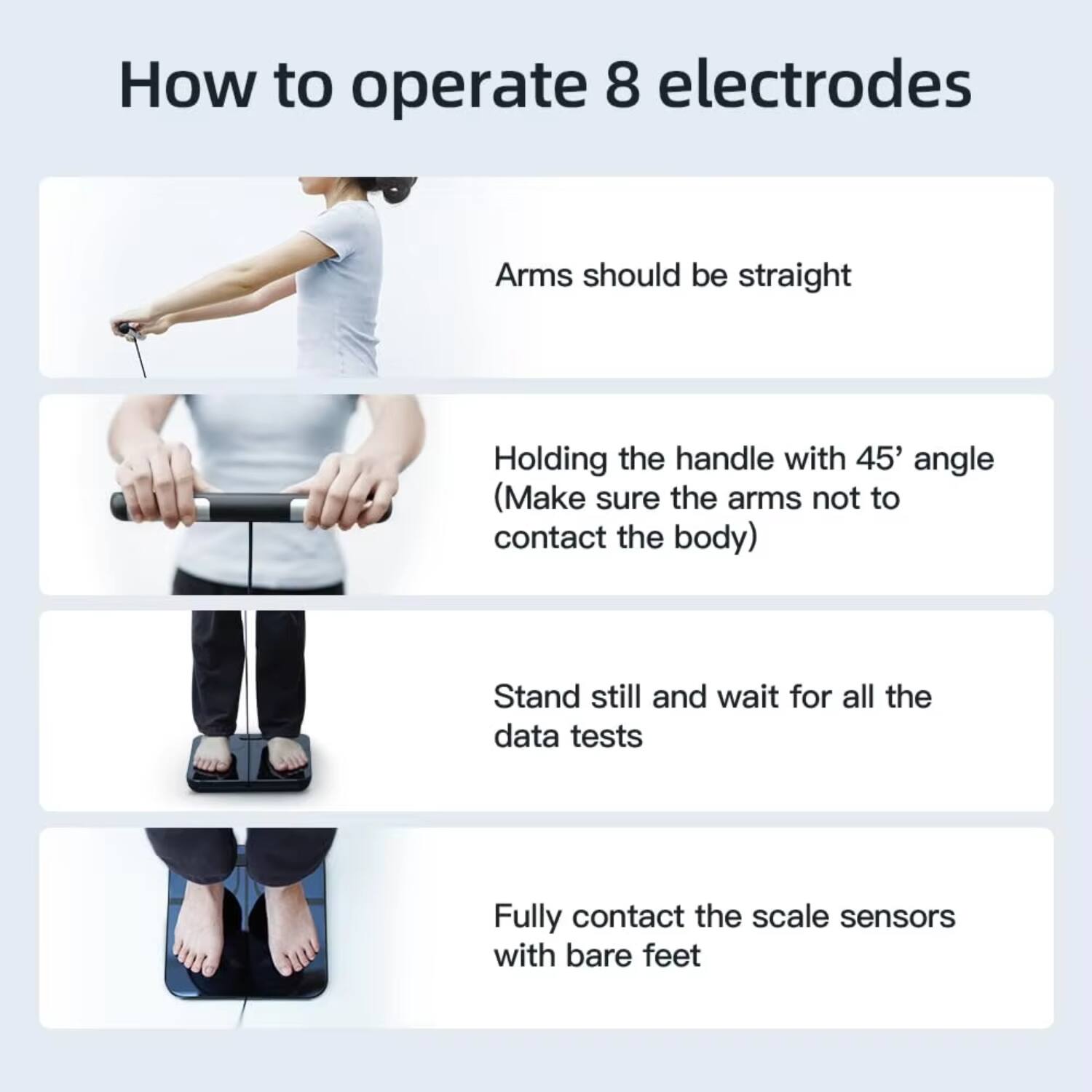 How to operate 8 electrodes

- Arms should be straight
- Holding the handle with 45° angle (Make sure the arms not to contact the body)
- Stand still and wait for all the data tests
- Fully contact the scale sensors with bare feet