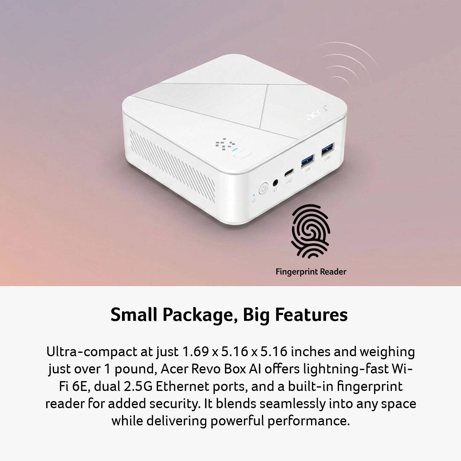 226 Fingerprint Reader

Small Package, Big Features

Ultra-compact at just 1.69 x 5.16 x 5.16 inches and weighing just over 1 pound, Acer Revo Box AI offers lightning-fast Wi-Fi 6E, dual 2.5G Ethernet ports, and a built-in fingerprint reader for added security. It blends seamlessly into any space while delivering powerful performance.
