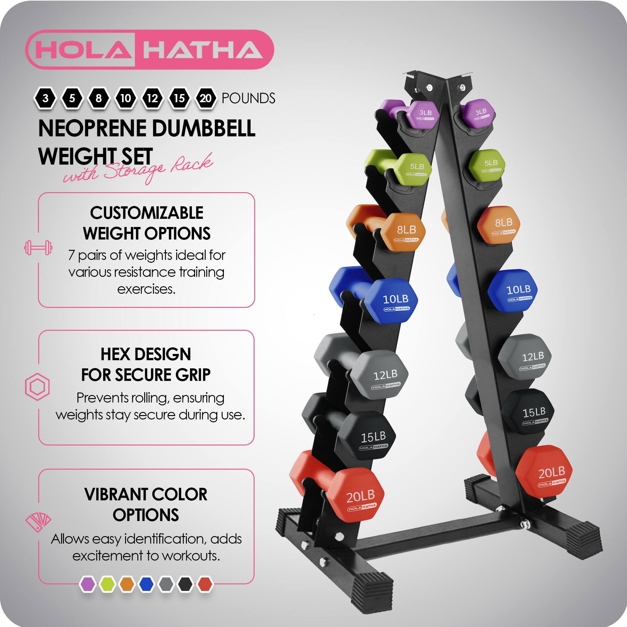 HOLA HATHA 3 5 8 10 12 15 20 POUNDS NEOPRENE DUMBBELL WEIGHT SET with Storage Rack

CUSTOMIZABLE WEIGHT OPTIONS
7 pairs of weights ideal for various resistance training exercises.

HEX DESIGN FOR SECURE GRIP
Prevents rolling, ensuring weights stay secure during use.

VIBRANT COLOR OPTIONS
Allows easy identification, adds excitement to workouts.