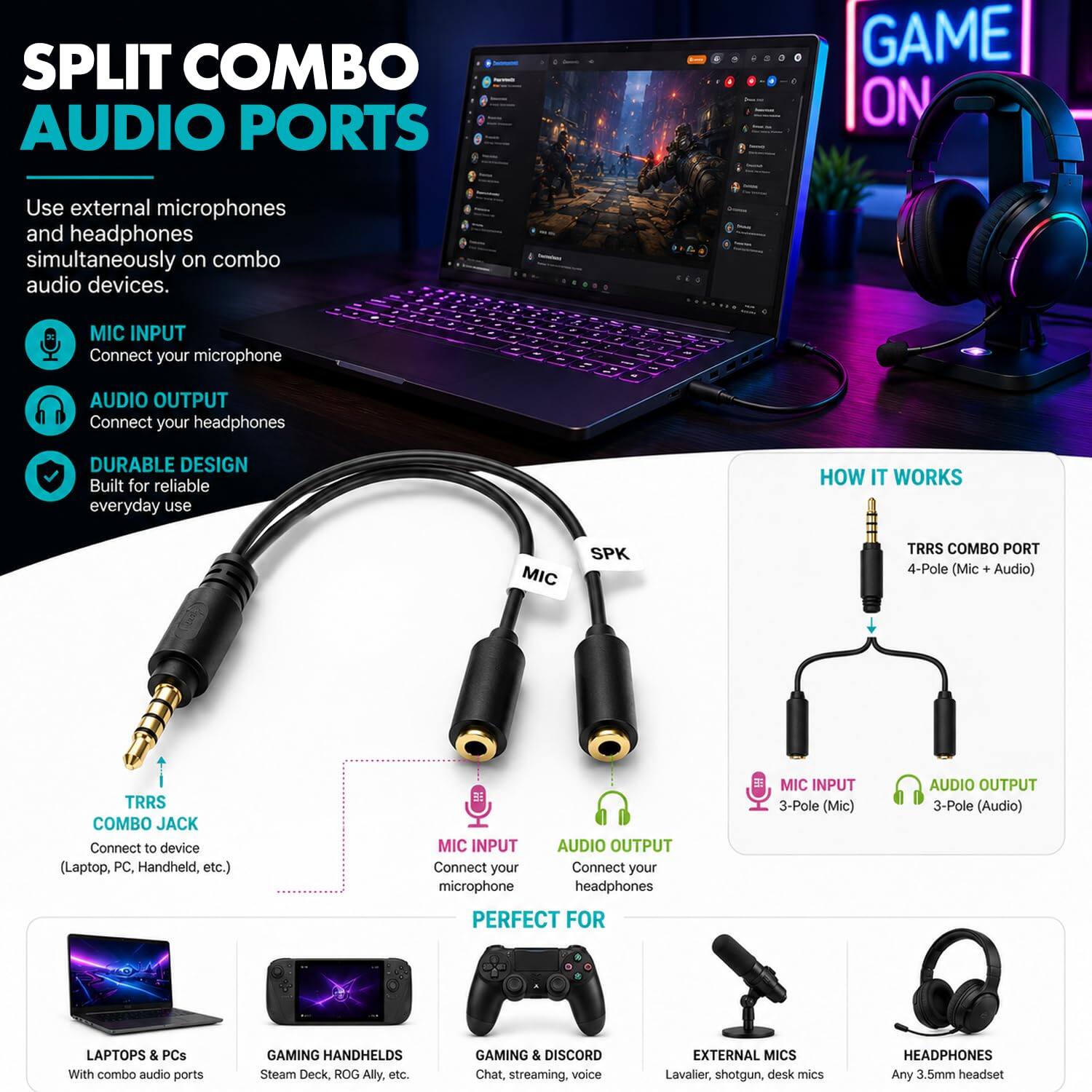SPLIT COMBO AUDIO PORTS

GAME ON

Use external microphones and headphones simultaneously on combo audio devices.

MIC INPUT
Connect your microphone

AUDIO OUTPUT
Connect your headphones

DURABLE DESIGN
Built for reliable everyday use

HOW IT WORKS

TRRS COMBO JACK
Connect to device (Laptop, PC, Handheld, etc.)

MIC INPUT
Connect your microphone

AUDIO OUTPUT
Connect your headphones

TRRS COMBO PORT
4-Pole (Mic + Audio)

MIC INPUT
3-Pole (Mic)

AUDIO OUTPUT
3-Pole (Audio)

PERFECT FOR

LAPTOPS & PCS
With combo audio ports

GAMING HANDHELDS
Steam Deck, ROG Ally, etc.

GAMING & DISCORD
Chat, streaming, voice

EXTERNAL MICS
Lavalier, shotgun, desk mics

HEADPHONES
Any 3.5mm headset