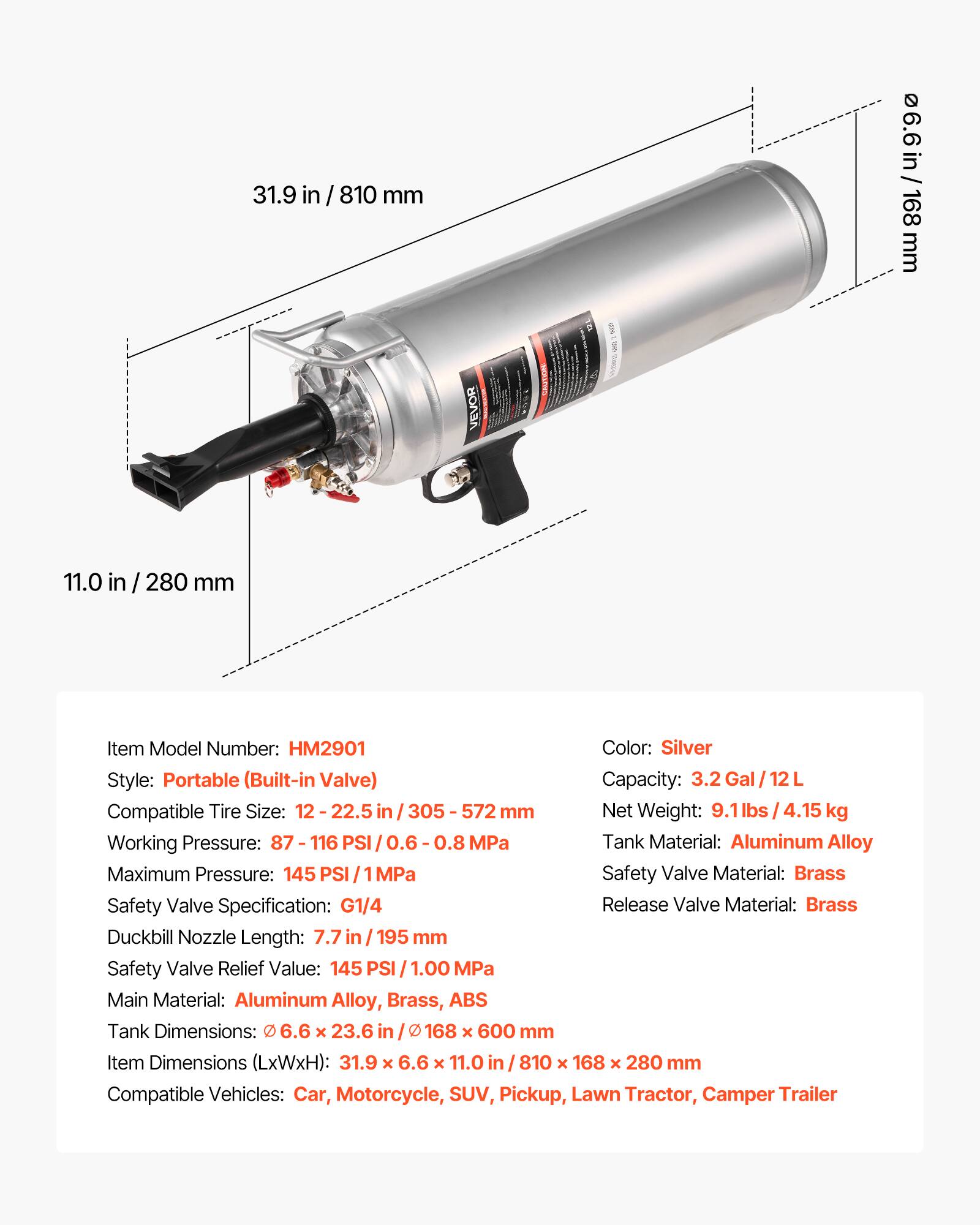 31.9 in / 810 mm  
6.6 in / 168 mm  
11.0 in / 280 mm  

Item Model Number: HM2901  
Color: Silver  
Style: Portable (Built-in Valve)  
Capacity: 3.2 Gal / 12 L  
Compatible Tire Size: 12 - 22.5 in / 305 - 572 mm  
Net Weight: 9.1 lbs / 4.15 kg  
Working Pressure: 87 - 116 PSI / 0.6 - 0.8 MPa  
Maximum Pressure: 145 PSI / 1 MPa  
Tank Material: Aluminum Alloy  
Safety Valve Material: Brass  
Safety Valve Specification: G1/4  
Duckbill Nozzle Length: 7.7 in / 195 mm  
Safety Valve Relief Value: 145 PSI / 1.00 MPa  
Main Material: Aluminum Alloy, Brass, ABS  
Tank Dimensions: 6.6 x 23.6 in / 168 x 600 mm  
Item Dimensions (LxWxH):