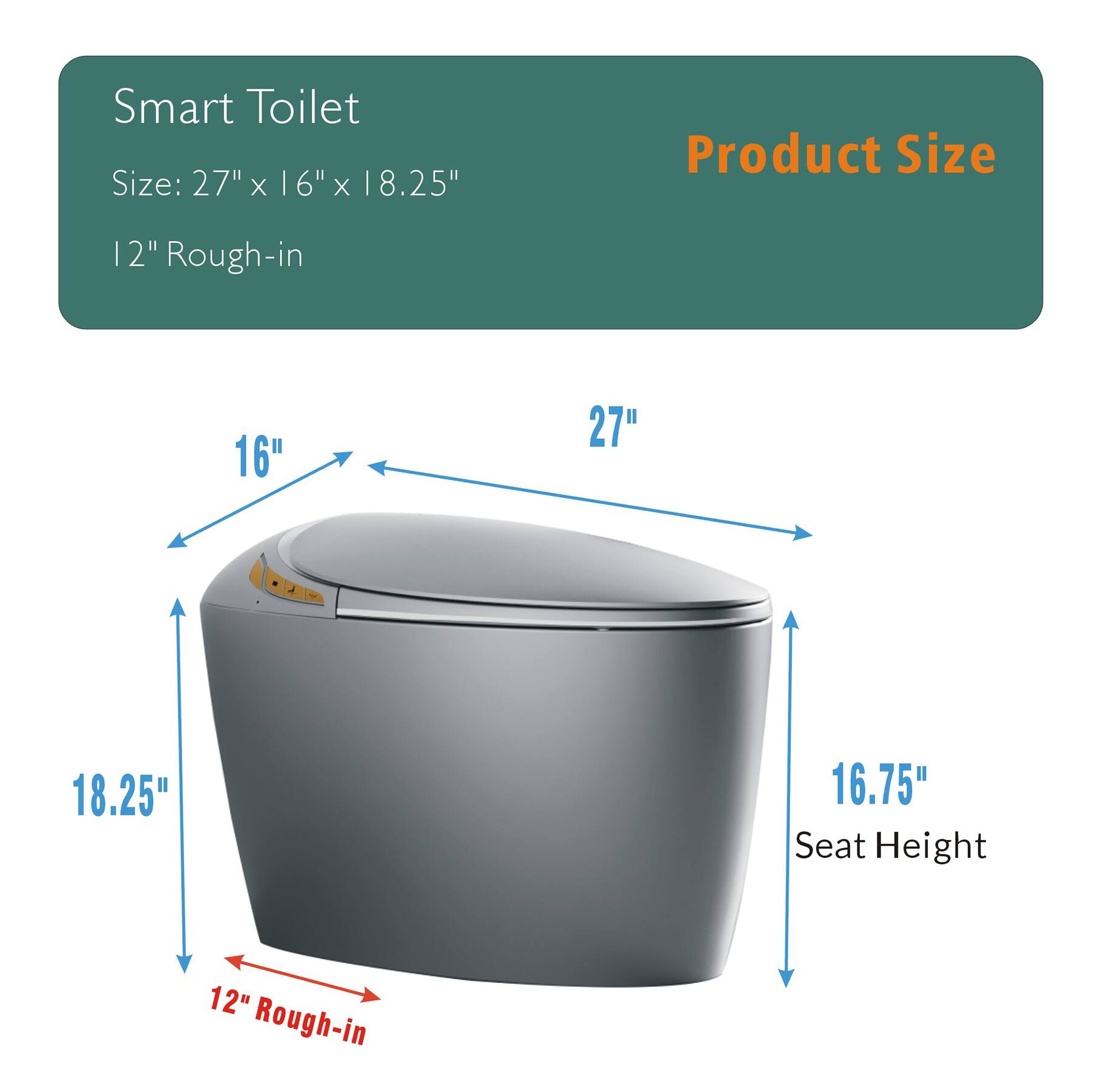 Smart Toilet  
Size: 27" x 16" x 18.25"  
12" Rough-in  

Product Size  
16"  
27"  
18.25"  
16.75" Seat Height  
12" Rough-in