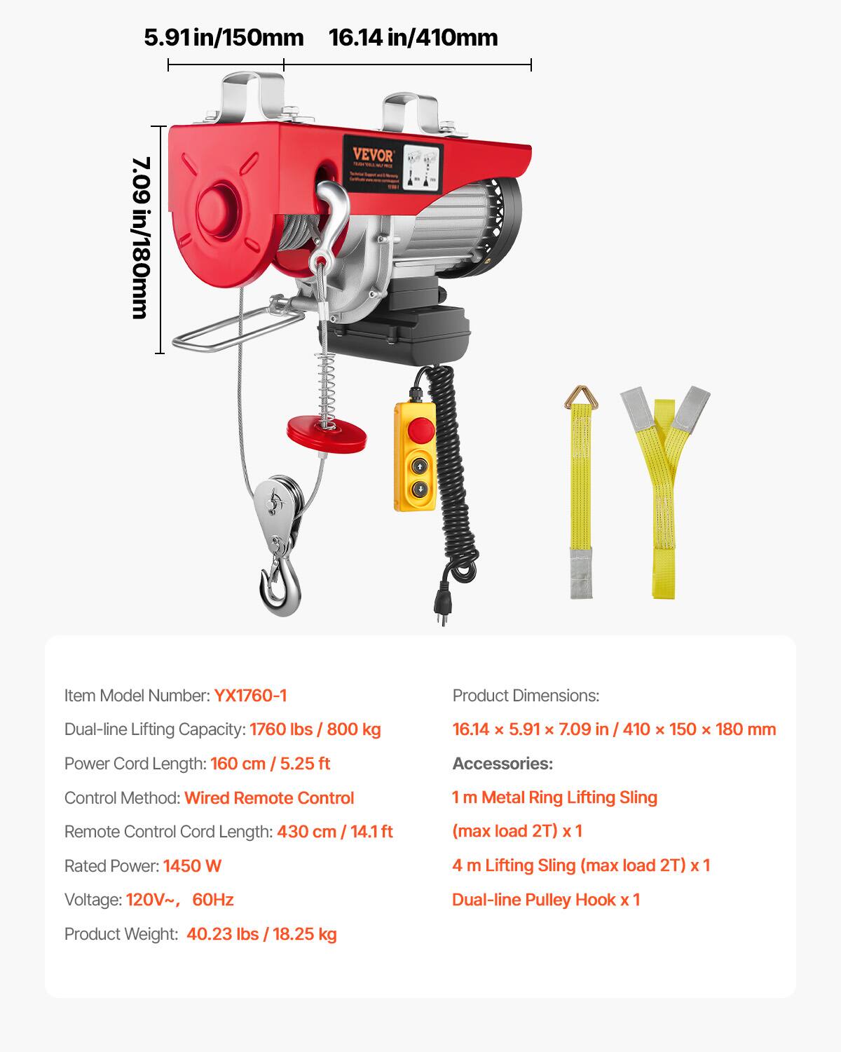 5.91 in/150 mm  
16.14 in/410 mm  
7.09 in/180 mm  

VEVOR  
Item Model Number: YX1760-1  

Product Dimensions:  
Dual-line Lifting Capacity: 1760 lbs / 800 kg  
16.14 x 5.91 x 7.09 in / 410 x 150 x 180 mm  

Power Cord Length: 160 cm / 5.25 ft  

Accessories:  
Control Method: Wired Remote Control  
Remote Control Cord Length: 430 cm / 14.1 ft  
1 m Metal Ring Lifting Sling (max load 2T) x 1  
4 m Lifting Sling (max load 2T) x 1  
Dual-line Pulley Hook x 1  

Rated Power: 1450 W  
Voltage: 120V~, 60Hz  
Product Weight: 40.23 lbs / 18.25 kg