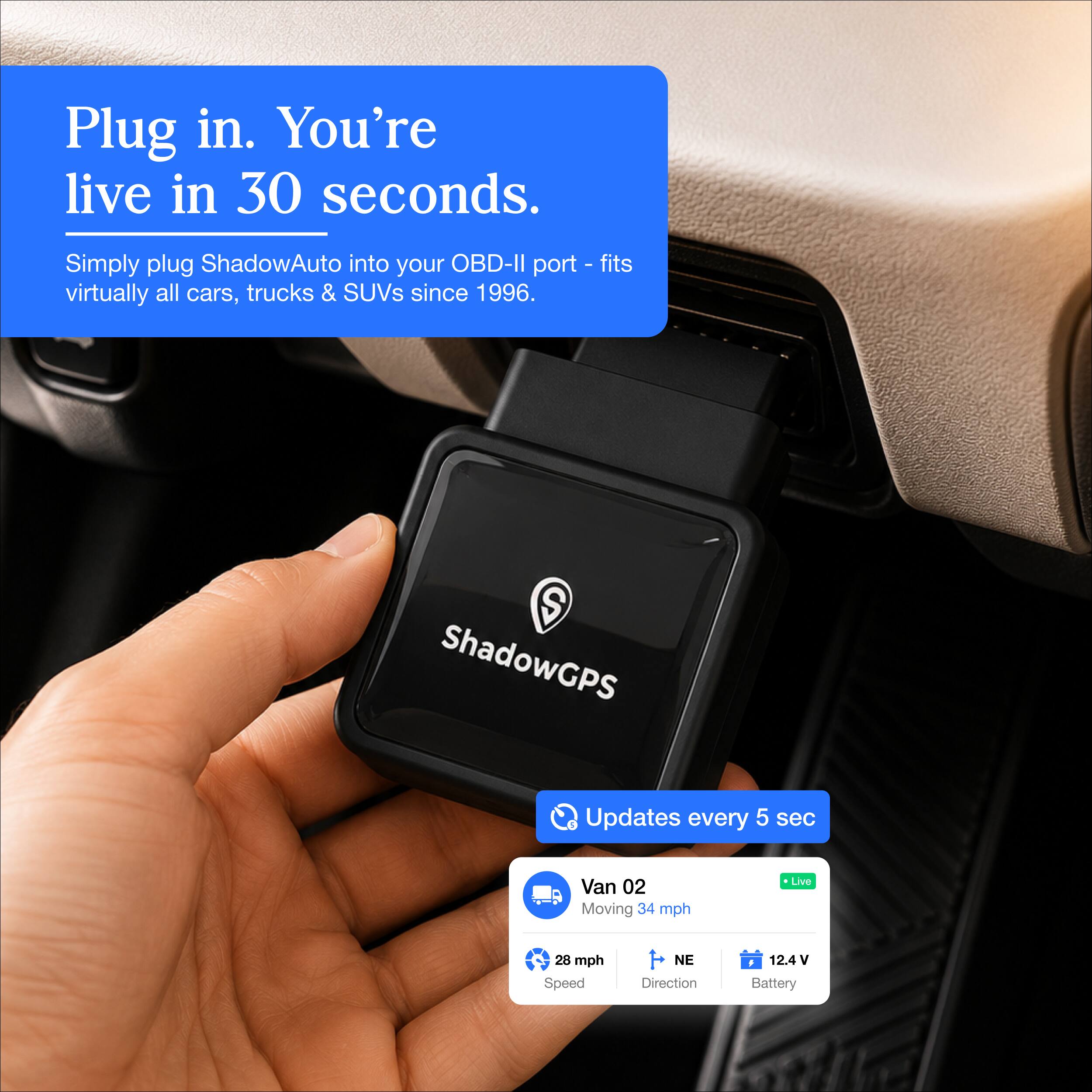 Plug in. You're live in 30 seconds.

Simply plug ShadowAuto into your OBD-II port - fits virtually all cars, trucks & SUVs since 1996.

ShadowGPS
Updates every 5 sec
Van 02 Moving 34 mph
Live
28 mph Speed
NE Direction
12.4V Battery