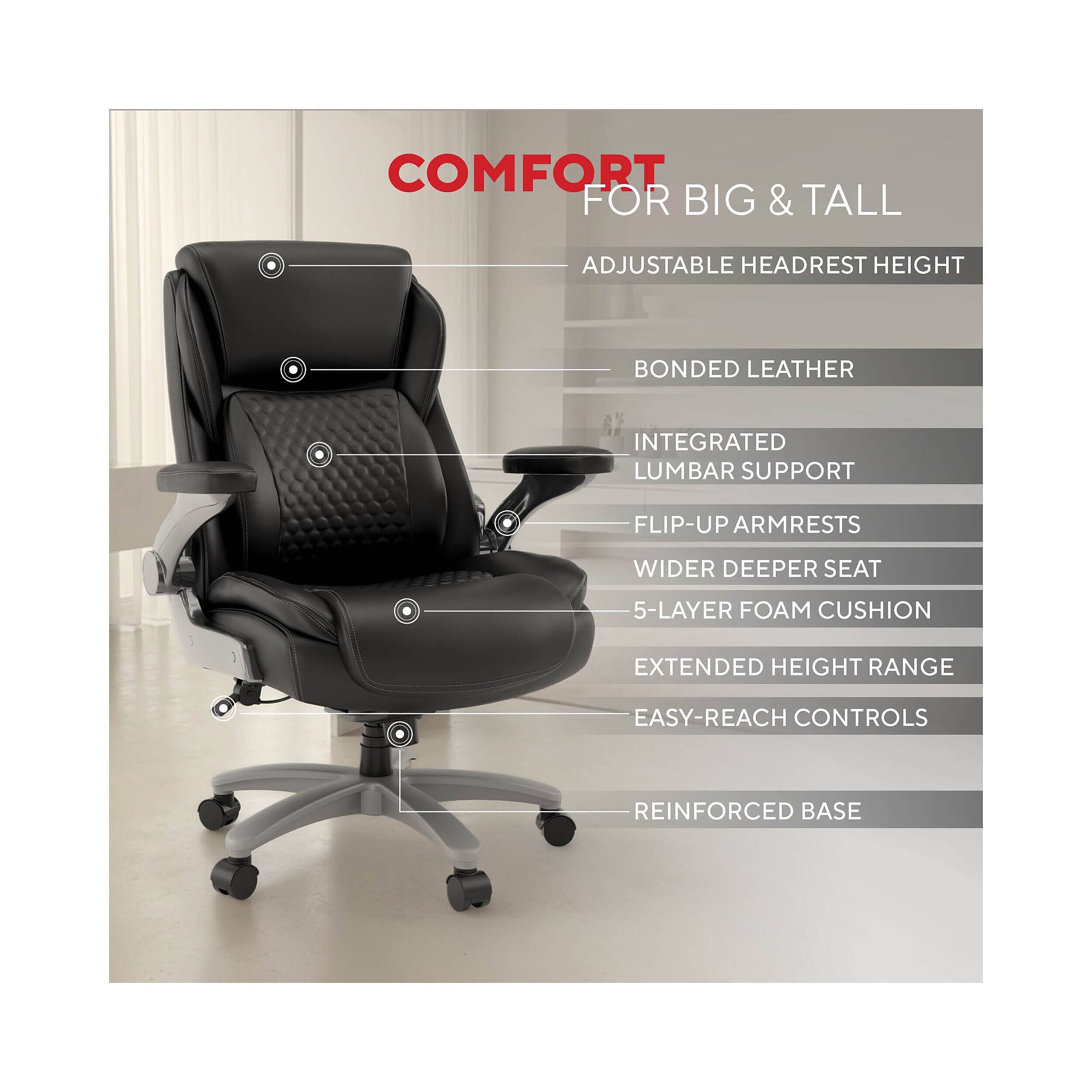 COMFORT FOR BIG & TALL  
- ADJUSTABLE HEADREST HEIGHT  
- BONDED LEATHER  
- INTEGRATED LUMBAR SUPPORT  
- FLIP-UP ARMRESTS  
- WIDER DEEPER SEAT  
- 5-LAYER FOAM CUSHION  
- EXTENDED HEIGHT RANGE  
- EASY-REACH CONTROLS  
- REINFORCED BASE