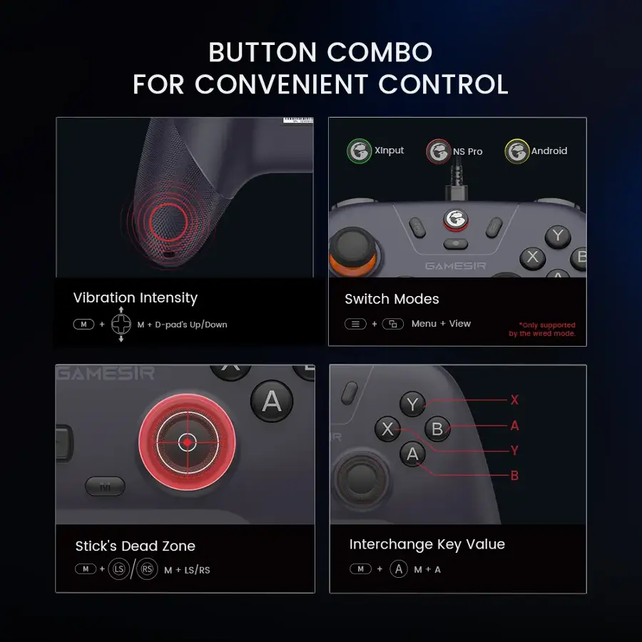Button Combo for Convenient Control | G Xinput NS Pro Android G GAMESIR X Y  Vibration Intensity Switch Modes M + M + D-pad's Up/Down = + t Menu + View "Only supported by the wired mode GAMESIR M A R X Y A  X A Y B Stick's Dead Zone M + RS M + LS/RS Interchange Key Value M + A M + A