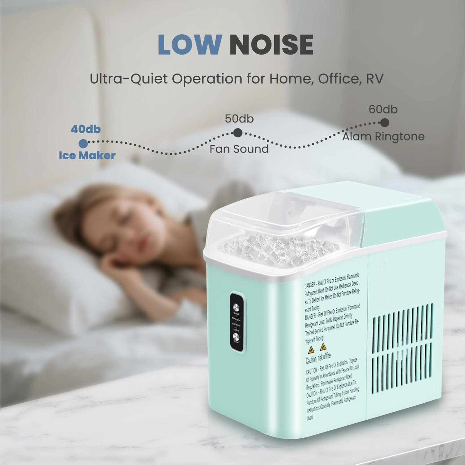 LOW NOISE  
Ultra-Quiet Operation for Home, Office, RV  

40db Ice Maker  
50db Fan Sound  
60db Alarm Ringtone  

DANGER  
Risk of Fire Explosion. Flammable Refrigerant Used. Do Not Use Mechanical Device to Defrost Water Maker. Do Not Purge Refrigerant.  
DANGER  
Risk of Fire Explosion. Flammable Refrigerant Used. Do Not Use Mechanical Device to Defrost Water Maker. Do Not Purge Refrigerant.  
CAUTION  
Risk of Fire Explosion. Flammable Refrigerant Used. Regulations in Accordance With Local Regulations.  
CAUTION  
Risk of Fire Explosion. Flammable Refrigerant Used. Do Not Purge Refrigerant. Follow Instructions Carefully. Refrigerant Used.