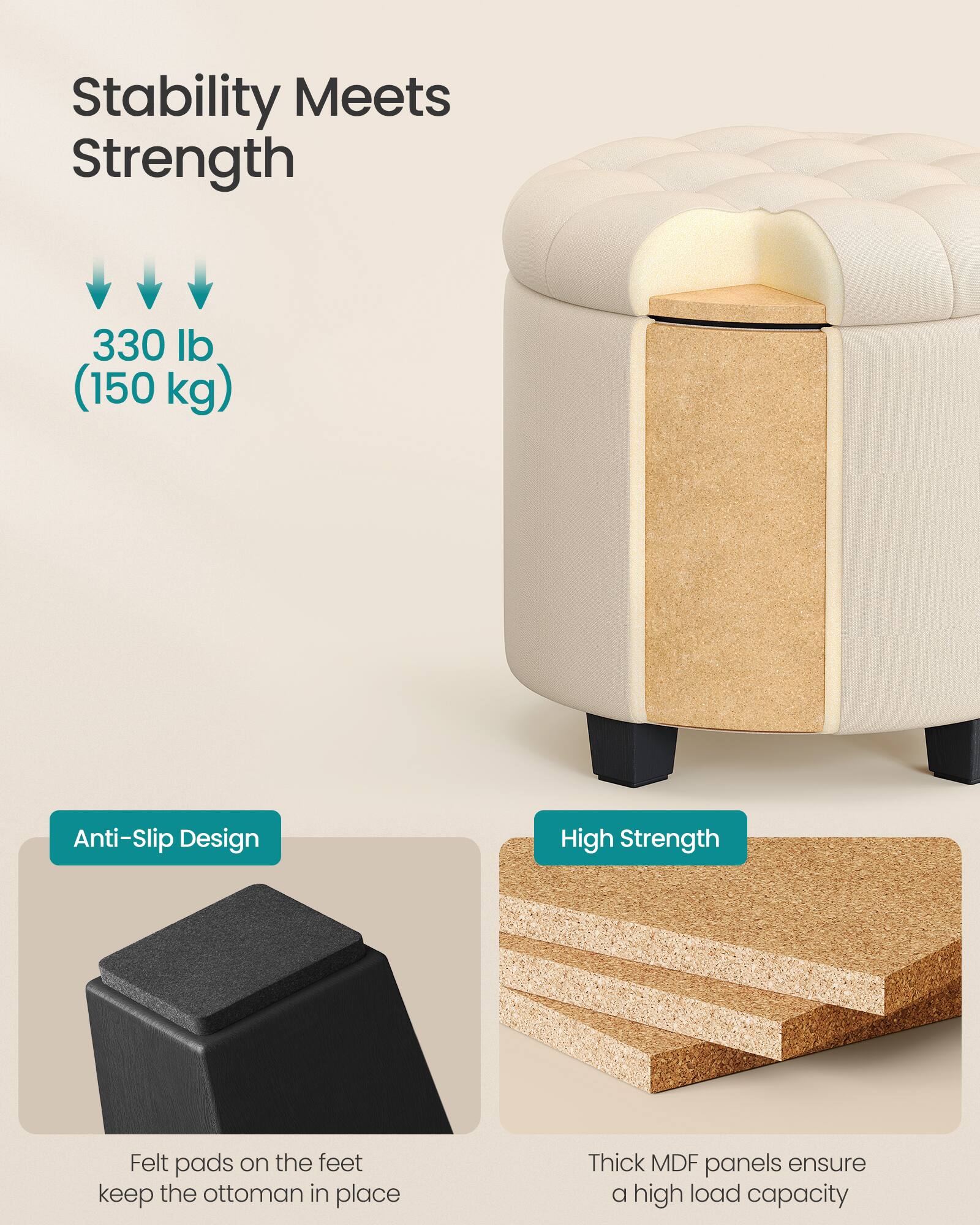 Stability Meets Strength

330 lb (150 kg)

Anti-Slip Design
Felt pads on the feet keep the ottoman in place

High Strength
Thick MDF panels ensure a high load capacity