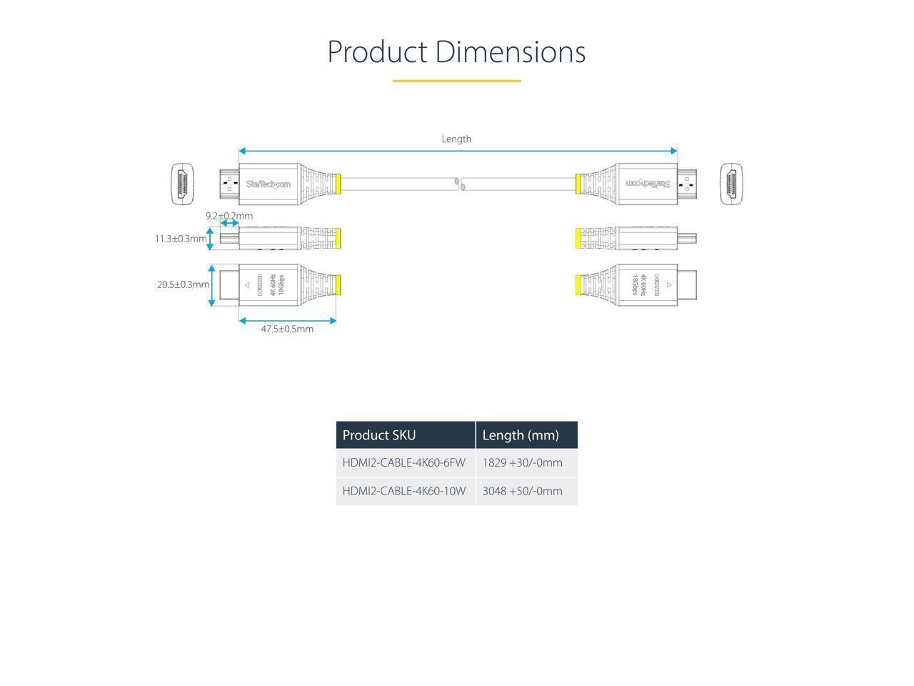 Product Dimensions  
Length  
StafTech.com  

9.2±0.2mm  
11.3±0.3mm  
205±0.3mm  
47.5±0.5mm  

Product SKU | Length (mm)  
--- | ---  
HDMI2-CABLE-4K60-6FW | 1829 +30/-0mm  
HDMI2-CABLE-4K60-10W | 3048 +50/-0mm