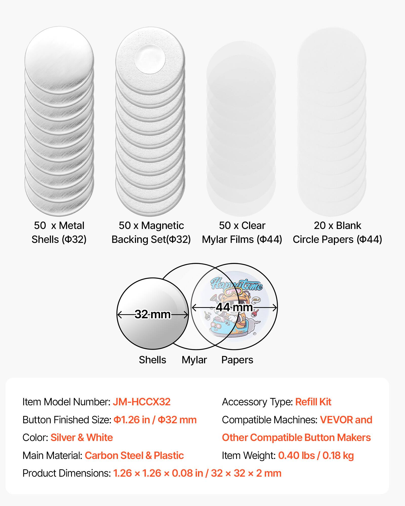 50 x Metal Shells (32)  
50 x Magnetic Backing Set (32)  
50 x Clear Mylar Films (44)  
20 x Blank Circle Papers (44)  

Item Model Number: JM-HCCX32  
Button Finished Size: 1.26 in / 32 mm  
Color: Silver & White  
Main Material: Carbon Steel & Plastic  
Product Dimensions: 1.26 x 1.26 x 0.08 in / 32 x 32 x 2 mm  

Accessory Type: Refill Kit  
Compatible Machines: VEVOR and Other Compatible Button Makers  
Item Weight: 0.40 lbs / 0.18 kg