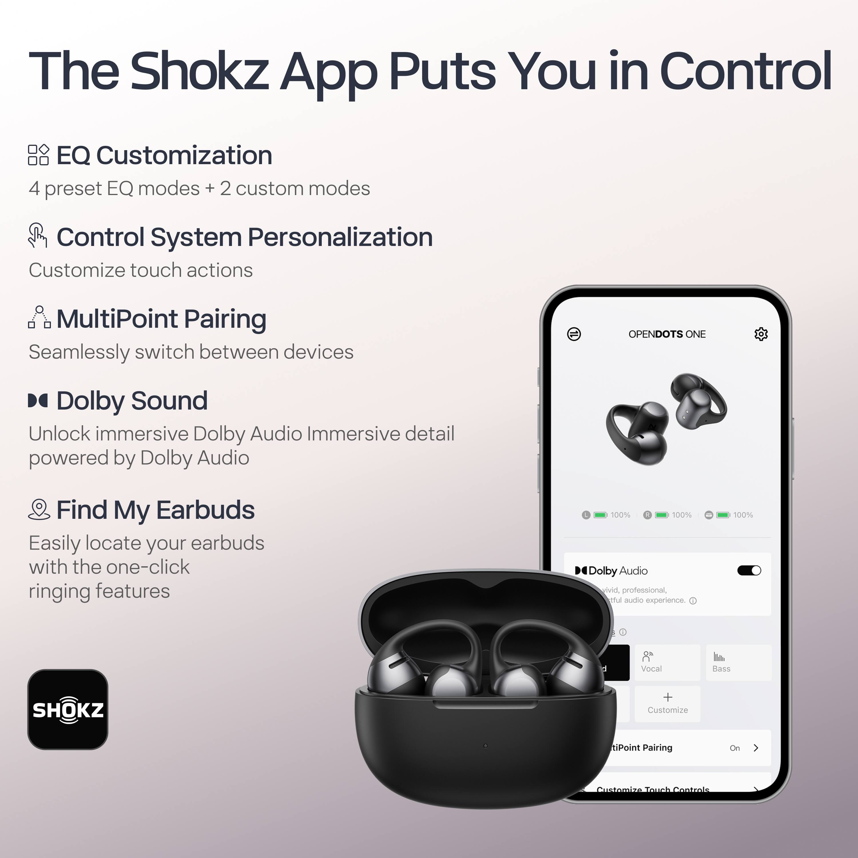 The Shokz App Puts You in Control

- **EQ Customization**
  - 4 preset EQ modes + 2 custom modes

- **Control System Personalization**
  - Customize touch actions

- **MultiPoint Pairing**
  - Seamlessly switch between devices

- **Dolby Sound**
  - Unlock immersive Dolby Audio
  - Immersive detail powered by Dolby Audio

- **Find My Earbuds**
  - Easily locate your earbuds with the one-click ringing features

- **Dolby Audio**
  - Vivid, professional, and immersive audio experience
  - Vocal + Bass
  - Customize

- **MultiPoint Pairing**
  - On

- **Customize Touch Controls**