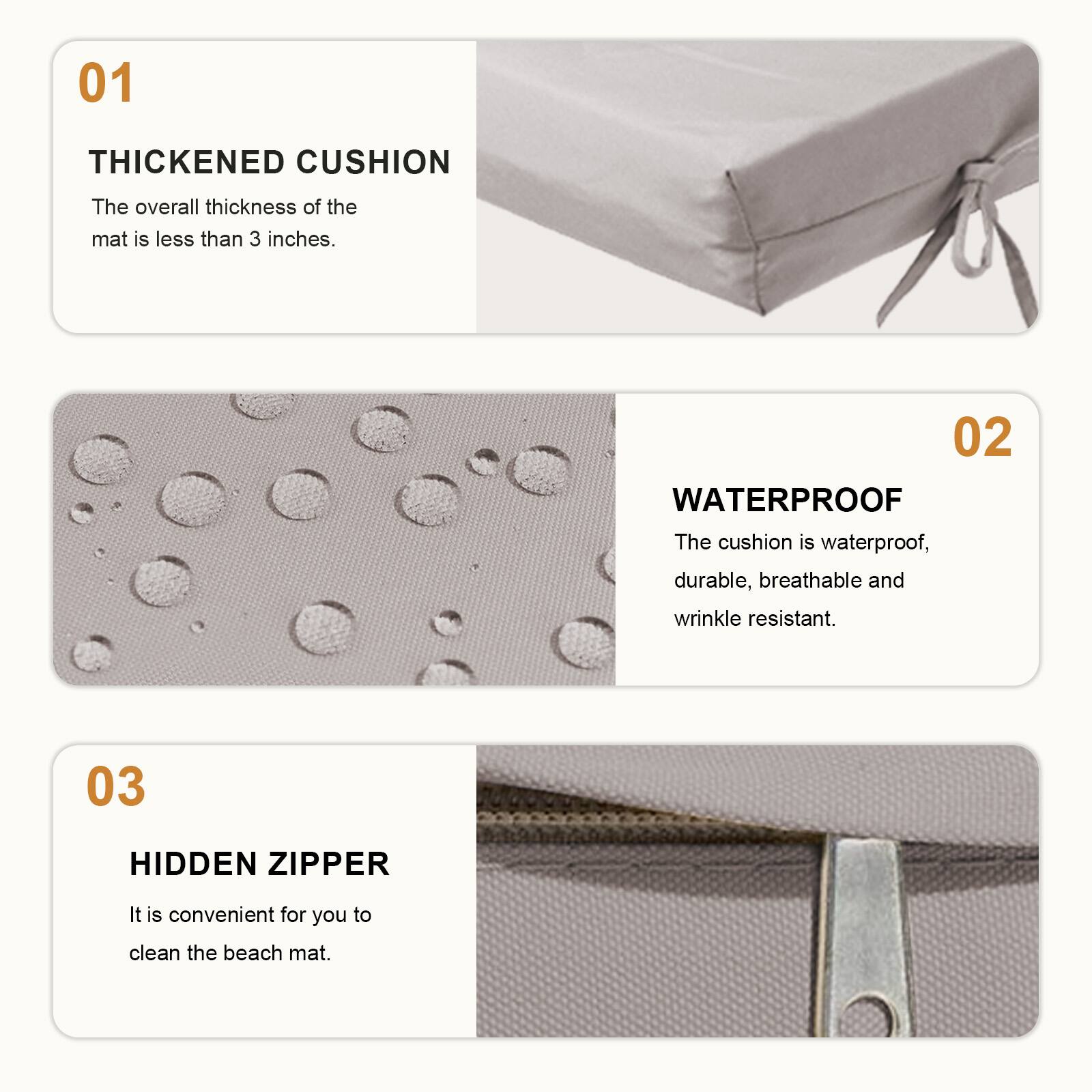 01 THICKENED CUSHION  
The overall thickness of the mat is less than 3 inches.  

02 WATERPROOF  
The cushion is waterproof, durable, breathable and wrinkle resistant.  

03 HIDDEN ZIPPER  
It is convenient for you to clean the beach mat.