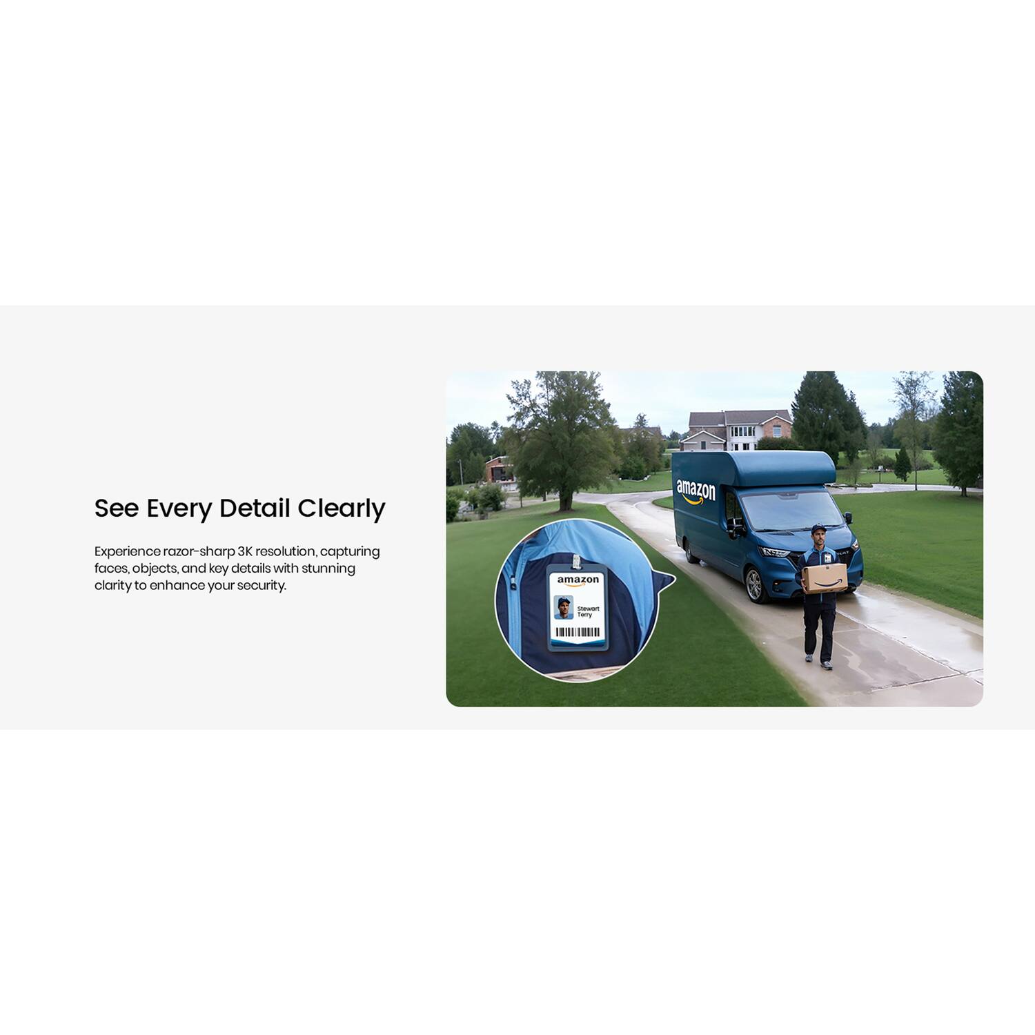 See Every Detail Clearly

Experience razor-sharp 3K resolution, capturing faces, objects, and key details with stunning clarity to enhance your security.