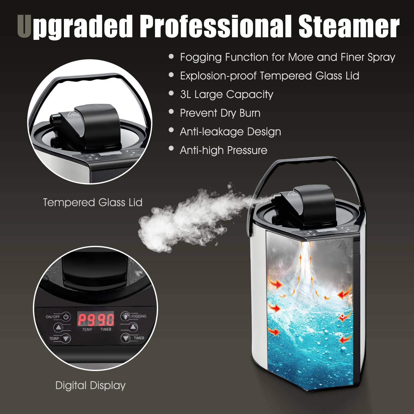 Upgraded Professional Steamer:

* Fogging function for more and finer spray
* Explosion-proof tempered glass lid
* 3L large capacity
* Prevent dry burn
* Anti-leakage design
* Anti-high pressure tempered glass lid
* ON/OFF P990 TEMP TIMER FOGGING TEMP Y TMER
* Digital display