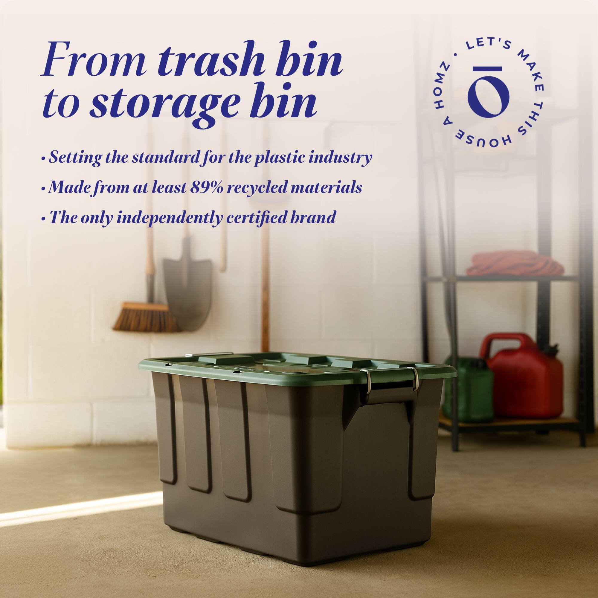 From trash bin to storage bin  
Setting the standard for the plastic industry  
Made from at least 89% recycled materials  
The only independently certified brand  

LET'S MAKE THIS HOUSE
