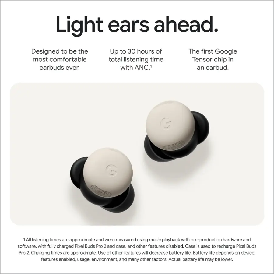 Light ears ahead. Designed to be the most comfortable total listening time with the first Google Tensor chip in earbuds ever. with ANC.1 an earbud. All listening times are approximate and were measured using music playback with pre-production hardware and software, with fully charged Pixel Buds Pro 2 and case, and other features disabled. Case is used to recharge Pixel Buds Pro 2. Charging times are approximate. Use of other features will decrease battery life. Battery life depends on device, features enabled, usage, environment, and many other factors. Actual battery life may be lower.