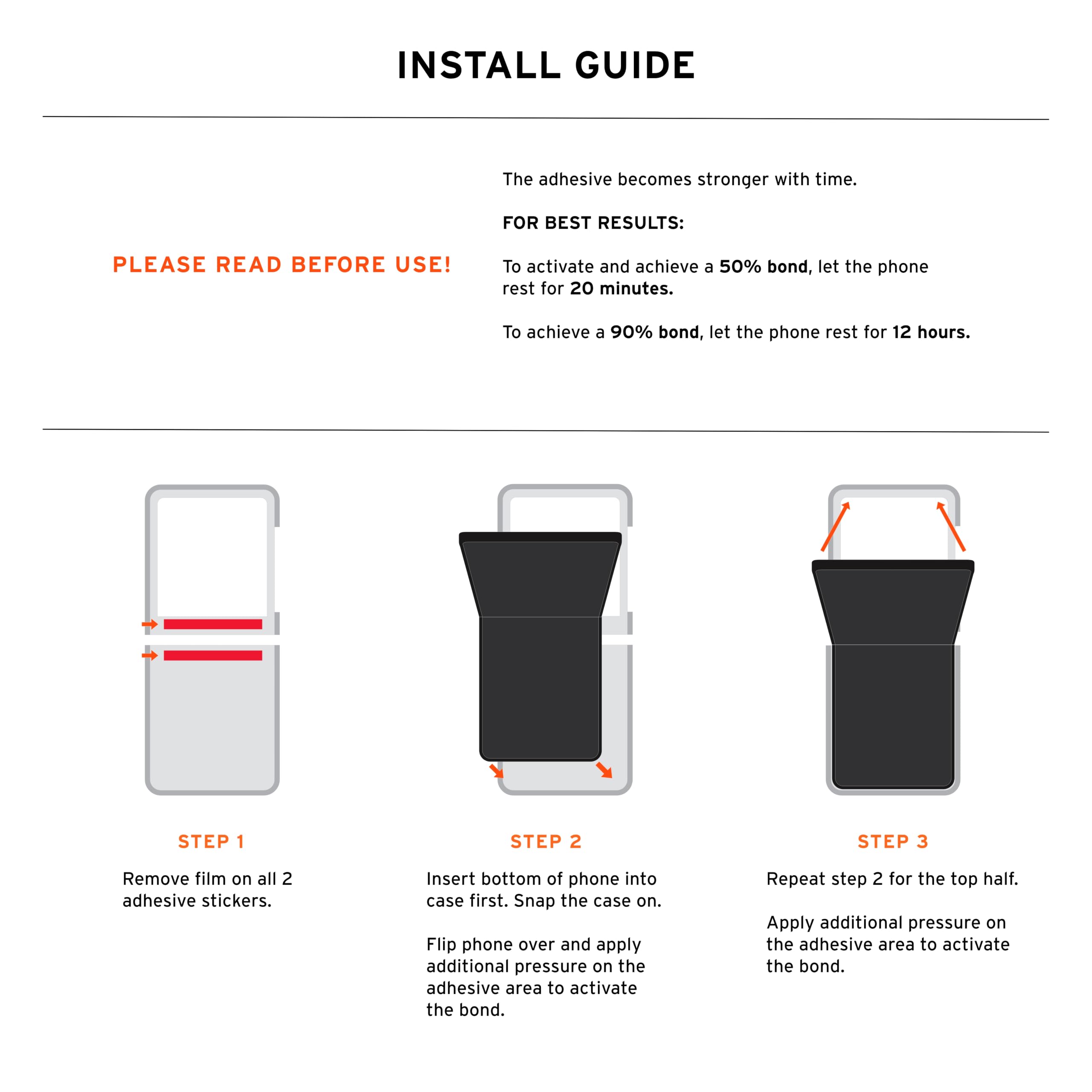 INSTALL GUIDE

The adhesive becomes stronger with time.

FOR BEST RESULTS: PLEASE READ BEFORE USE!

To activate and achieve a 50% bond, let the phone rest for 20 minutes. To achieve a 90% bond, let the phone rest for 12 hours.

STEP 1
Remove film on all 2 adhesive stickers.

STEP 2
Insert bottom of phone into case first. Snap the case on. Flip phone over and apply additional pressure on the adhesive area to activate the bond.

STEP 3
Repeat step 2 for the top half. Apply additional pressure on the adhesive area to activate the bond.