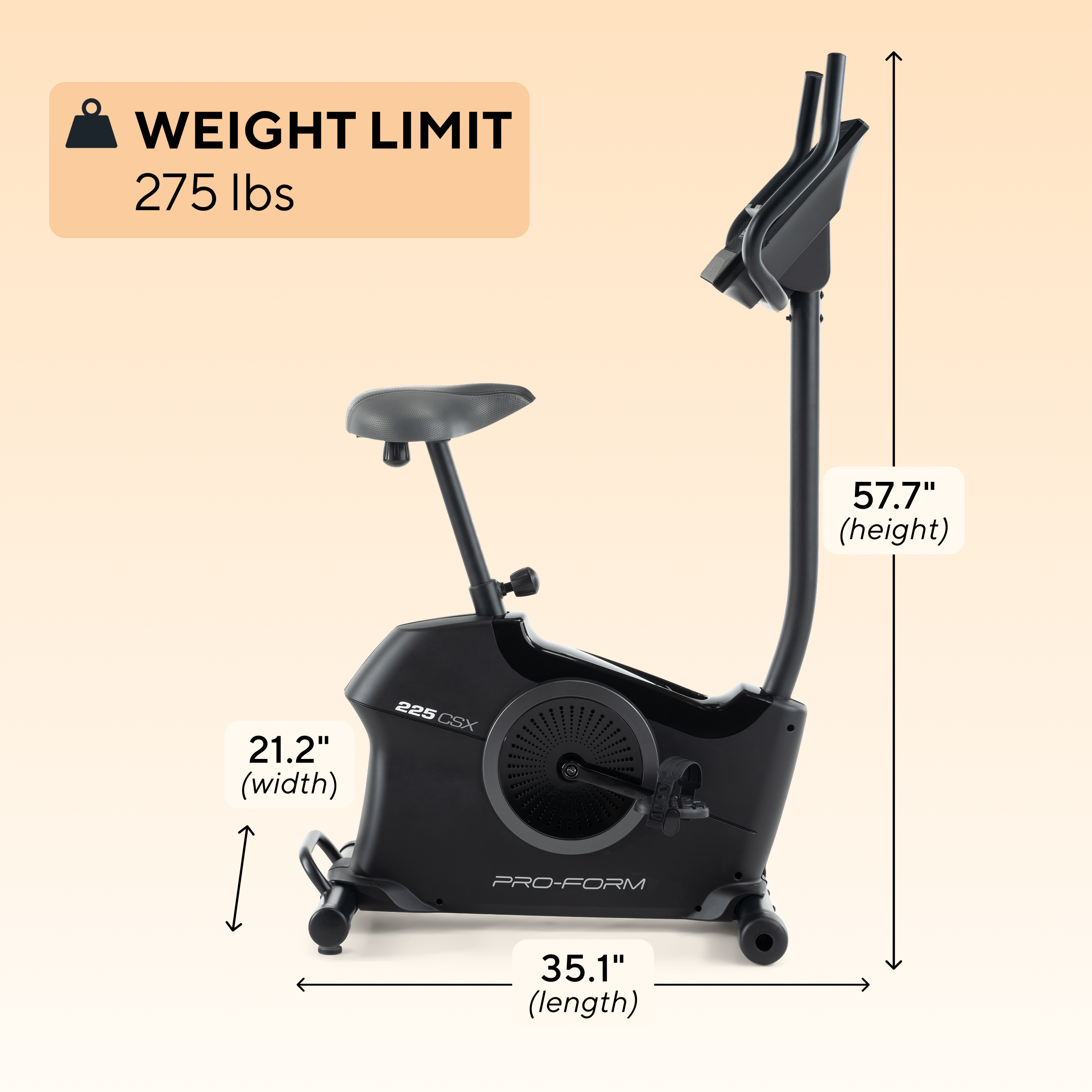 WEIGHT LIMIT 275 lbs  
57.7" (height)  
21.2" (width)  
35.1" (length)  
225 CSX PRO-FORM