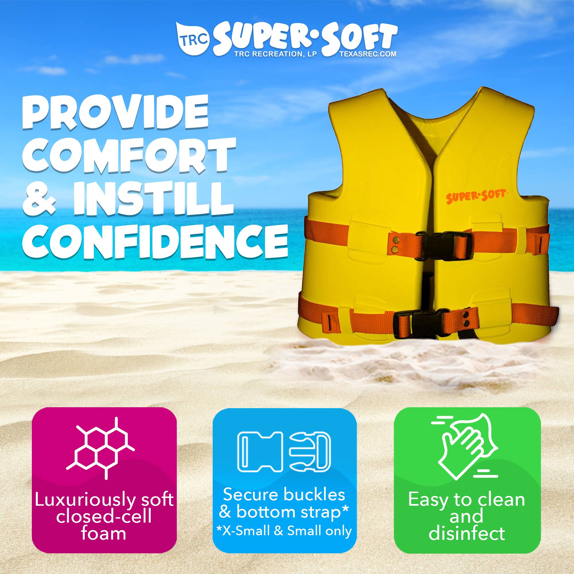 **TRC SUPER SOFT**  
TRC RECREATION, LP  
TEXASREC.COM  

**PROVIDE COMFORT & INSTILL CONFIDENCE**  

- Luxuriously soft closed-cell foam  
- Secure buckles & bottom strap*  
  *X-Small & Small only  
- Easy to clean and disinfect