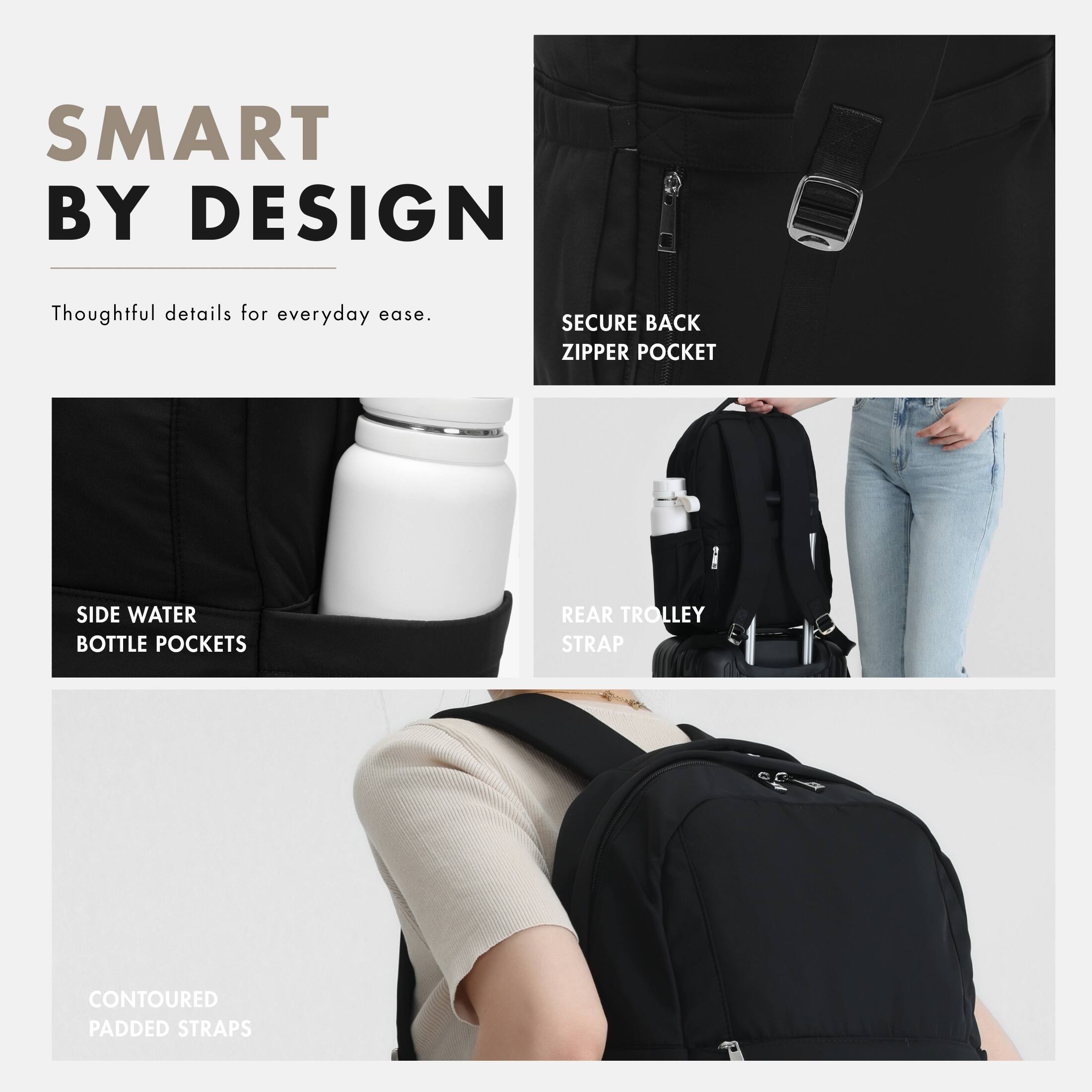 SMART BY DESIGN  
Thoughtful details for everyday ease.  
SECURE BACK ZIPPER POCKET  
SIDE WATER BOTTLE POCKETS  
REAR TROLLEY STRAP  
CONTOURED PADDED STRAPS