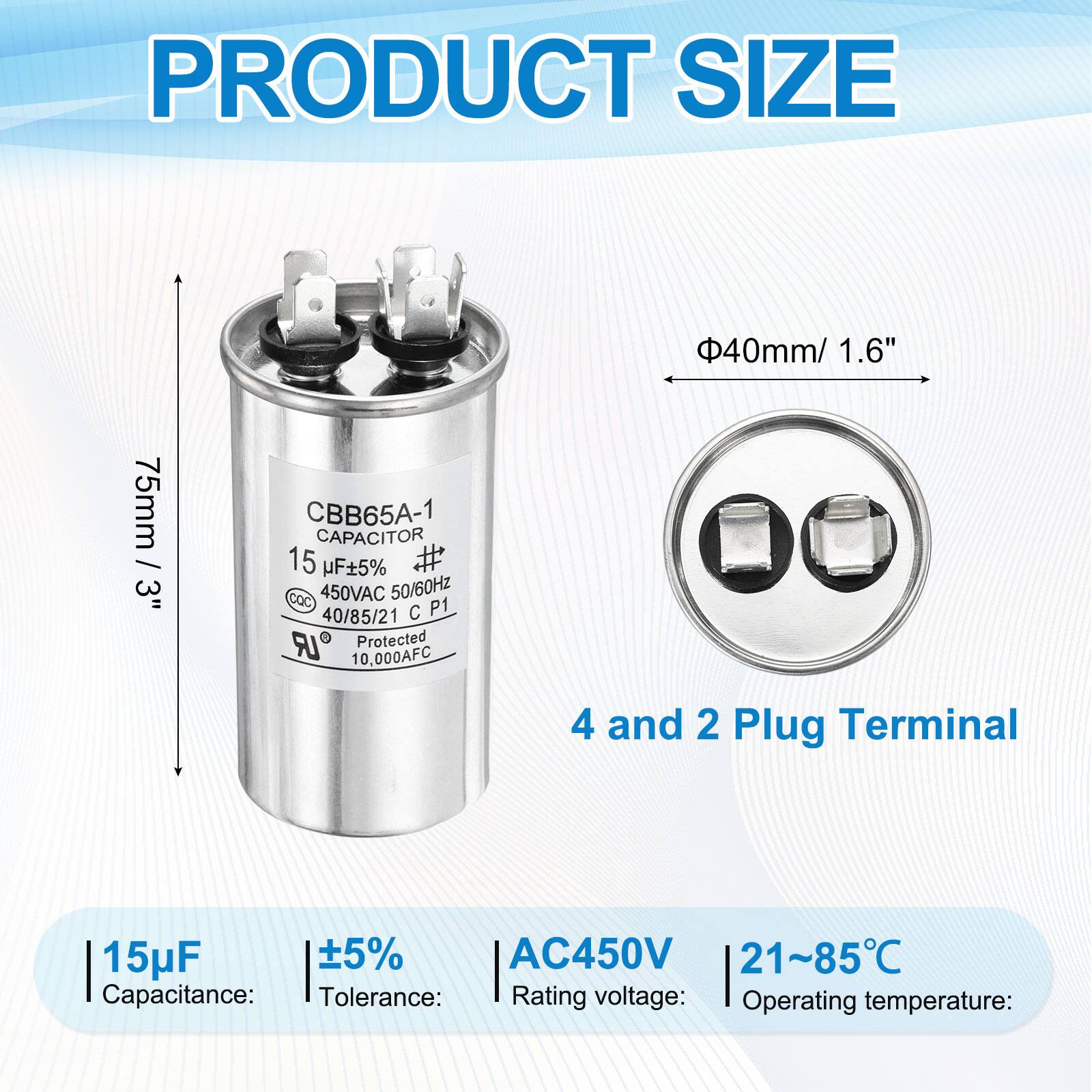 PRODUCT SIZE  
40mm / 1.6"  
75mm / 3"  

CBB65A-1 CAPACITOR  
15 µF 5%  
COC  
450VAC 50/60Hz  
40/85/21 C P1  
Protected  
10,000AFC  
4 and 2 Plug Terminal  

Capacitance: 15µF  
Tolerance: ±5%  
Rating voltage: AC450V  
Operating temperature: 21~85°C