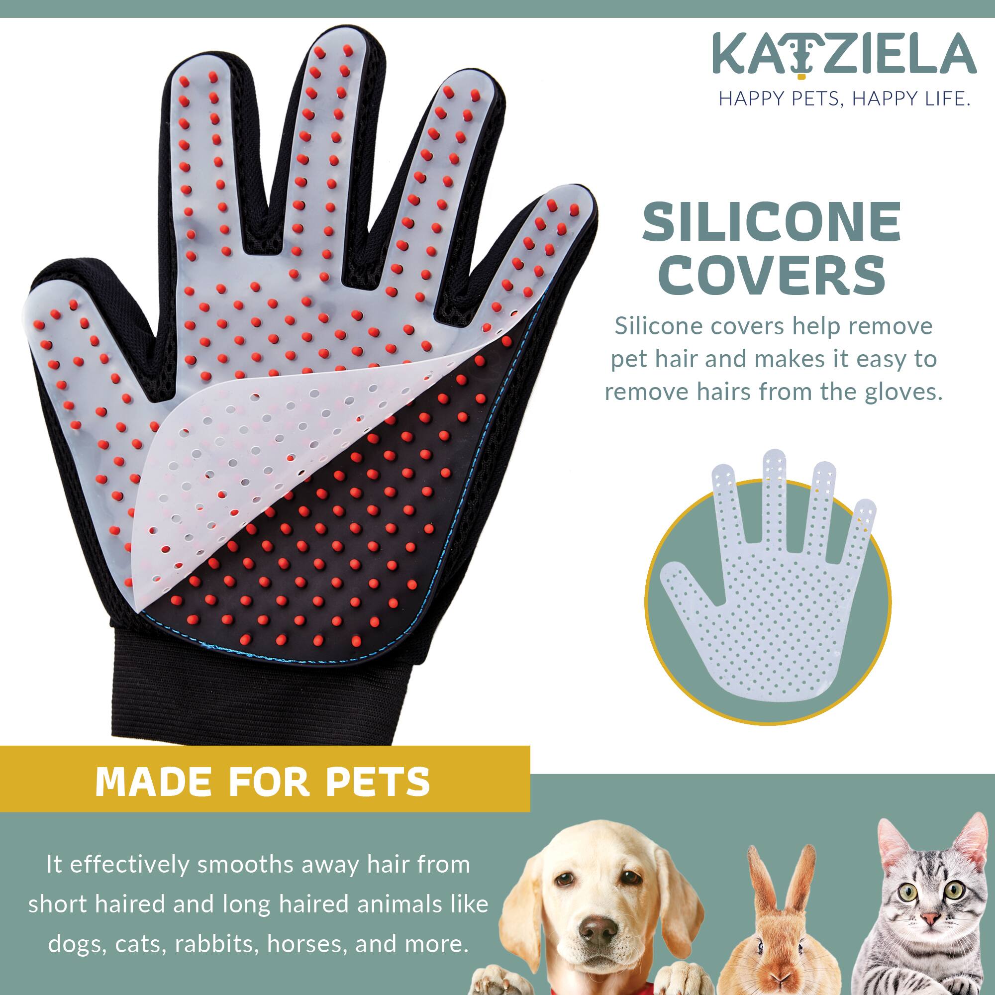 KATZIELA HAPPY PETS, HAPPY LIFE.

SILICONE COVERS
Silicone covers help remove pet hair and makes it easy to remove hairs from the gloves.

MADE FOR PETS
It effectively smooths away hair from short haired and long haired animals like dogs, cats, rabbits, horses, and more.