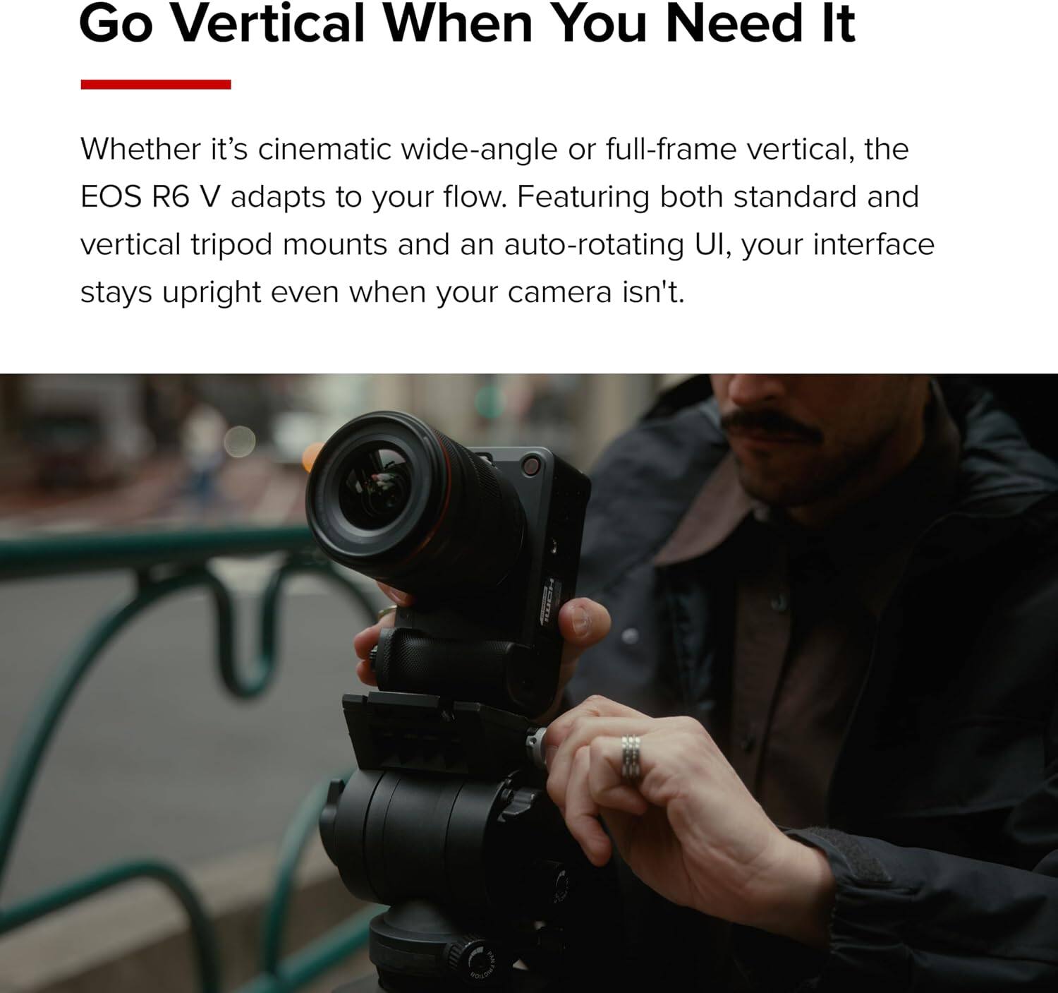 Go Vertical When You Need It

Whether it's cinematic wide-angle or full-frame vertical, the EOS R6 V adapts to your flow. Featuring both standard and vertical tripod mounts and an auto-rotating UI, your interface stays upright even when your camera isn't.