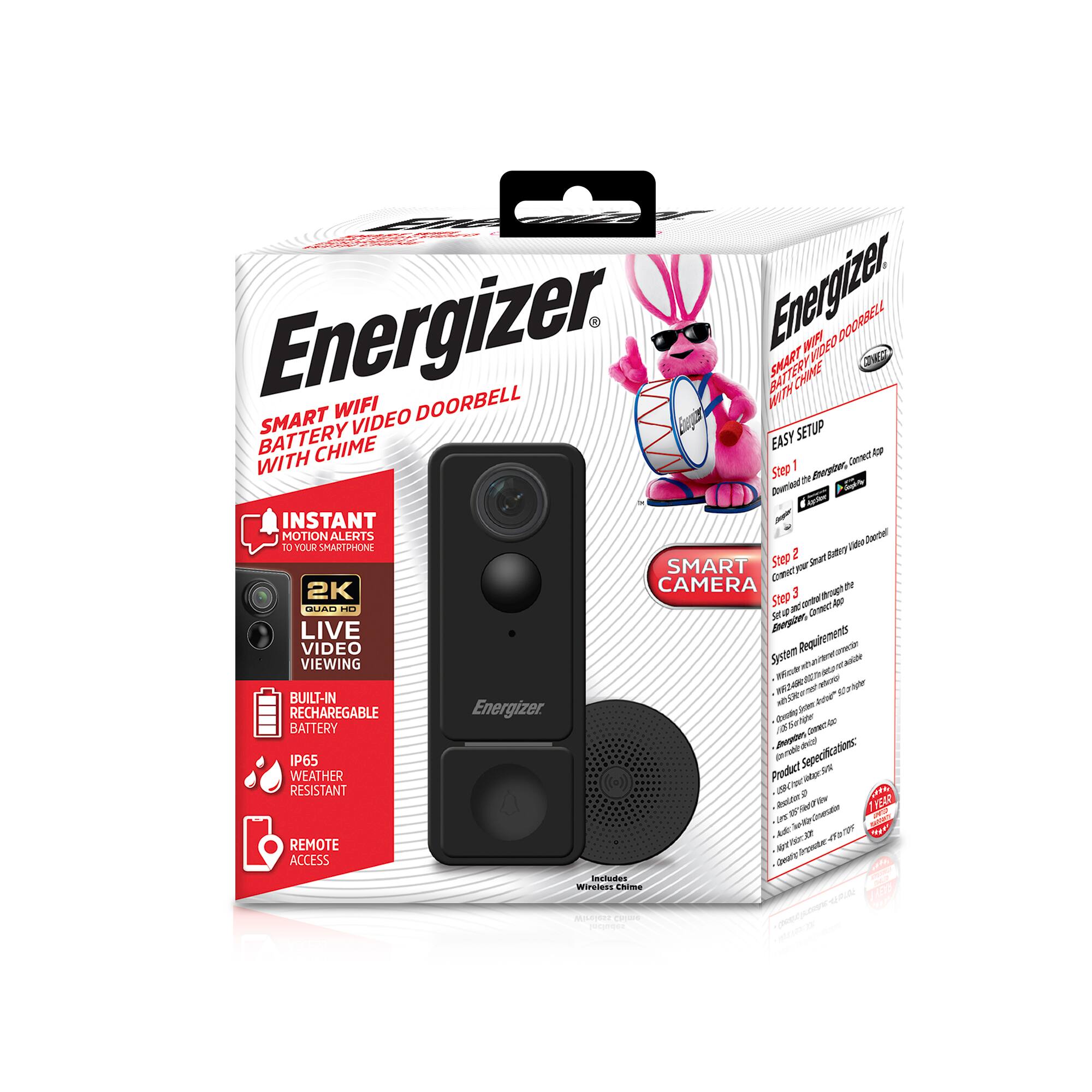 Energizer Smart WiFi Battery Video Doorbell with Chime

- Instant Motion Alerts
- 2K Quad HD Live Video Viewing
- Built-in Rechargeable Battery
- IP65 Weather Resistant
- Remote Access

Easy Setup:
1. Download the app, connect to top
2. Connect Smart Battery
3. Connect through the app

Smart Camera

Includes Wireless Chime

System Requirements:
- Wi-Fi router with internet access
- iOS 12.0 or later, Android 6.0 or later
- 802.11 b/g/n/ac

Product Specifications:
- Battery: Rechargeable
- Video: 2K Quad HD
- Weather Resistant: IP65
- Dimensions: 2.76 x 2.76 x 1.38 inches
- Weight: 0.47 lbs

Energizer Bunny graphic on the box