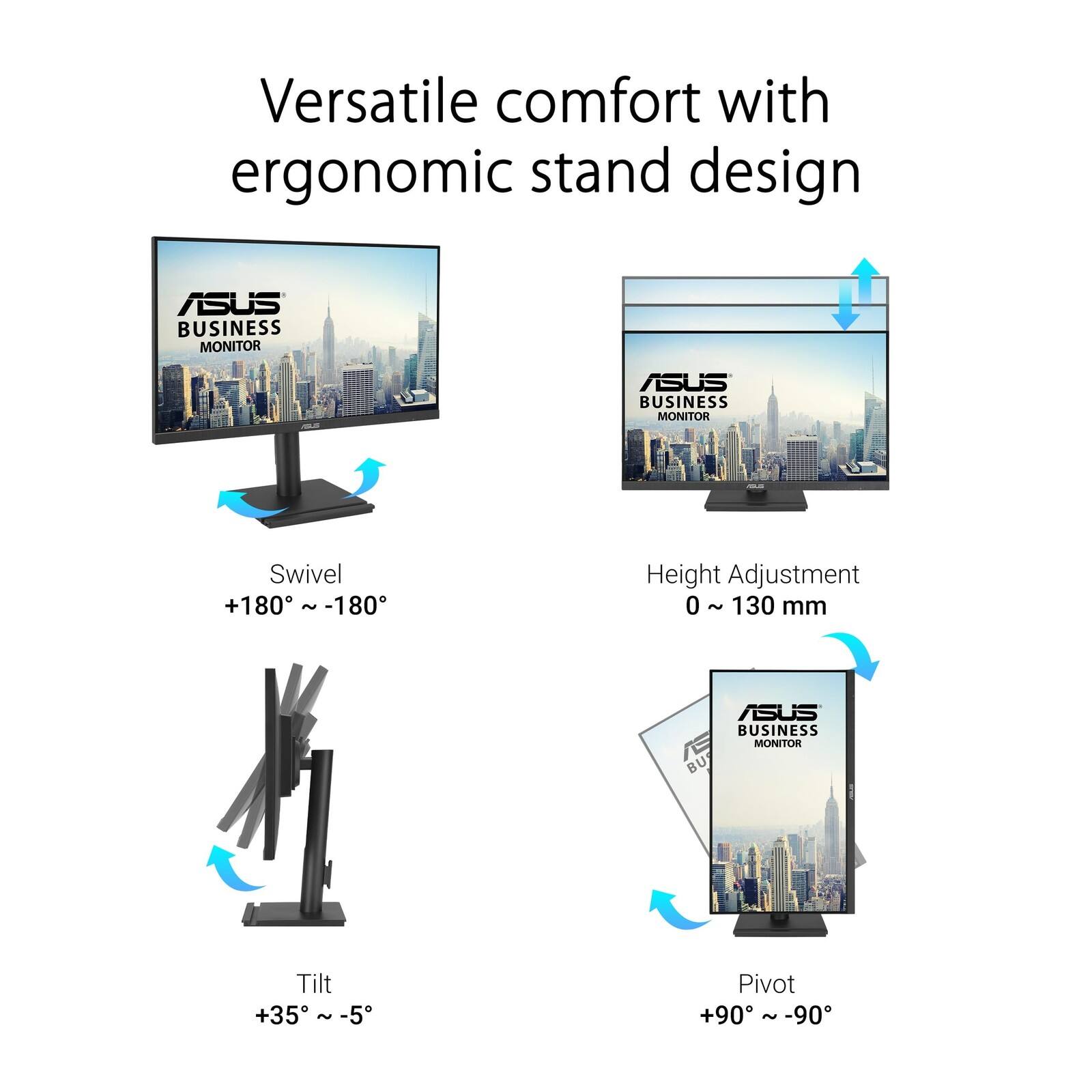 Versatile comfort with ergonomic stand design

ASUS BUSINESS MONITOR

- Swivel: +180° ~ -180°
- Height Adjustment: 0 ~ 130 mm
- Tilt: +35° ~ -5°
- Pivot: +90° ~ -90°