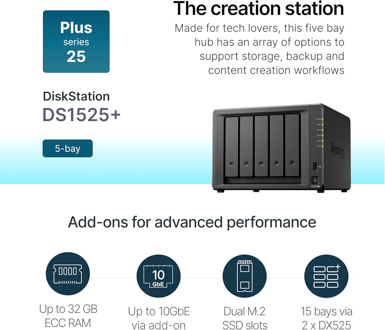 Plus series 25

DiskStation DS1525+

The creation station
Made for tech lovers, this five bay hub has an array of options to support storage, backup and content creation workflows

Add-ons for advanced performance
- Up to 32 GB ECC RAM
- Up to 10GbE via add-on
- Dual M.2 SSD slots
- 15 bays via 2 x DX525
