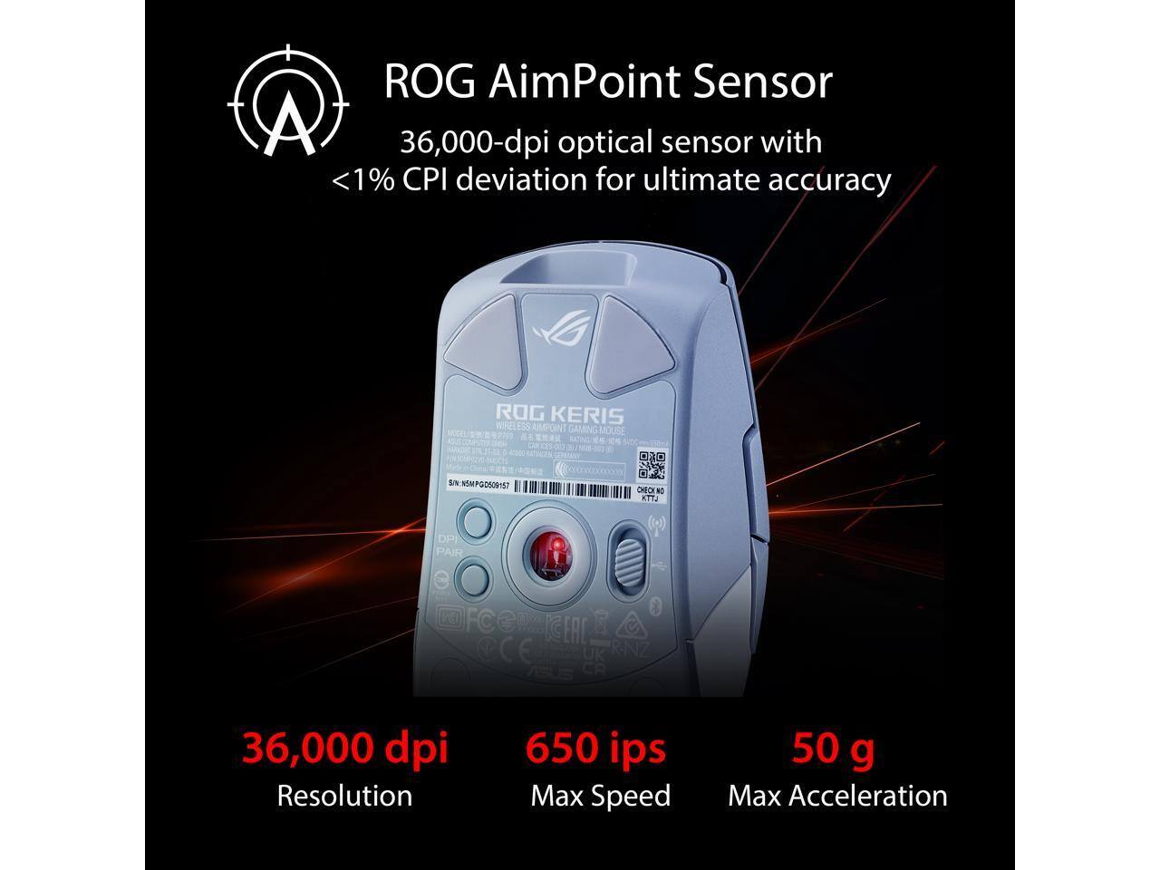 ROG AimPoint Sensor  
36,000-dpi optical sensor with <1% CPI deviation for ultimate accuracy  

ROG KERIS WIRELESS AIMPOINT GAMING MOUSE  
UN MIw 0509157  
CHECK  
DPI PAIR  
FCe  
KG  
EAC  
CE  
UK  
R-NZ  

36,000 dpi  
Resolution  
650 ips  
Max Speed  
50 g  
Max Acceleration