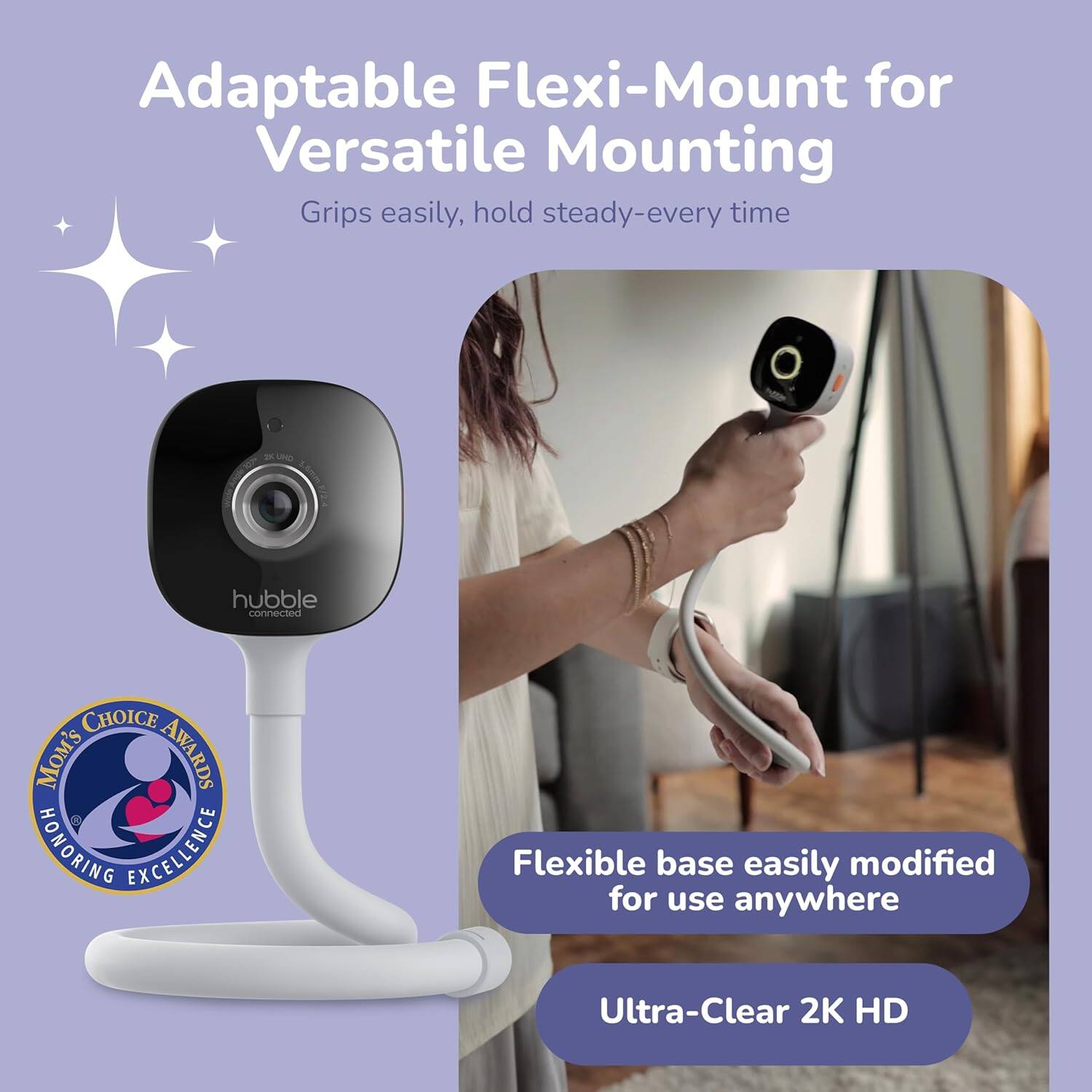 Adaptable Flexi-Mount for Versatile Mounting  
Grips easily, hold steady-every time  

Flexible base easily modified for use anywhere  

Ultra-Clear 2K HD  

MOM'S CHOICE AWARDS  
HONORING EXCELLENCE