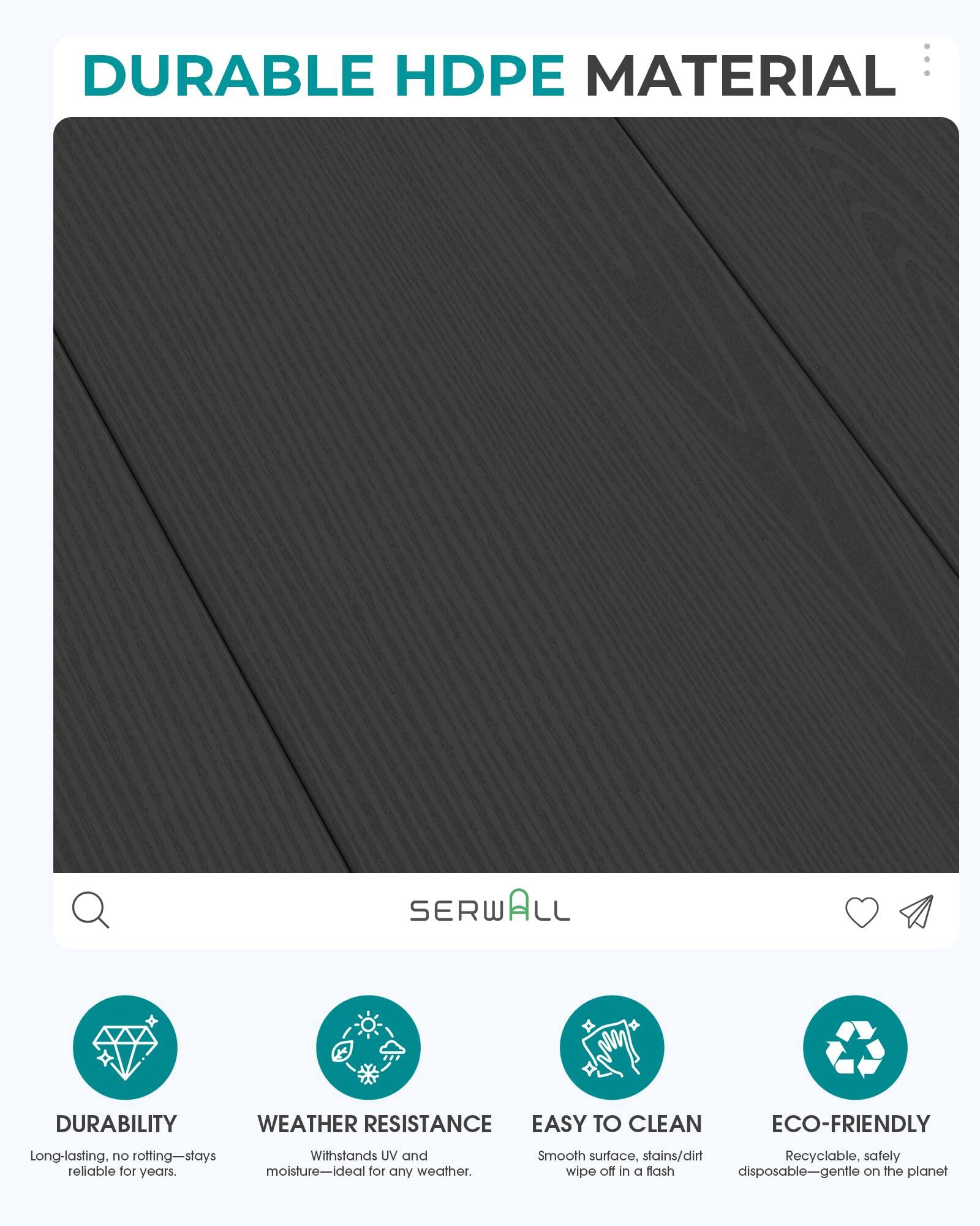 DURABLE HDPE MATERIAL

SERWALL

DURABILITY
WEATHER RESISTANCE
EASY TO CLEAN
ECO-FRIENDLY

Long-lasting, no rotting—stays reliable for years.
Withstands UV and moisture—ideal for any weather.
Smooth surface, stains/dirt wipe off in a flash
Recyclable, safely disposable—gentle on the planet