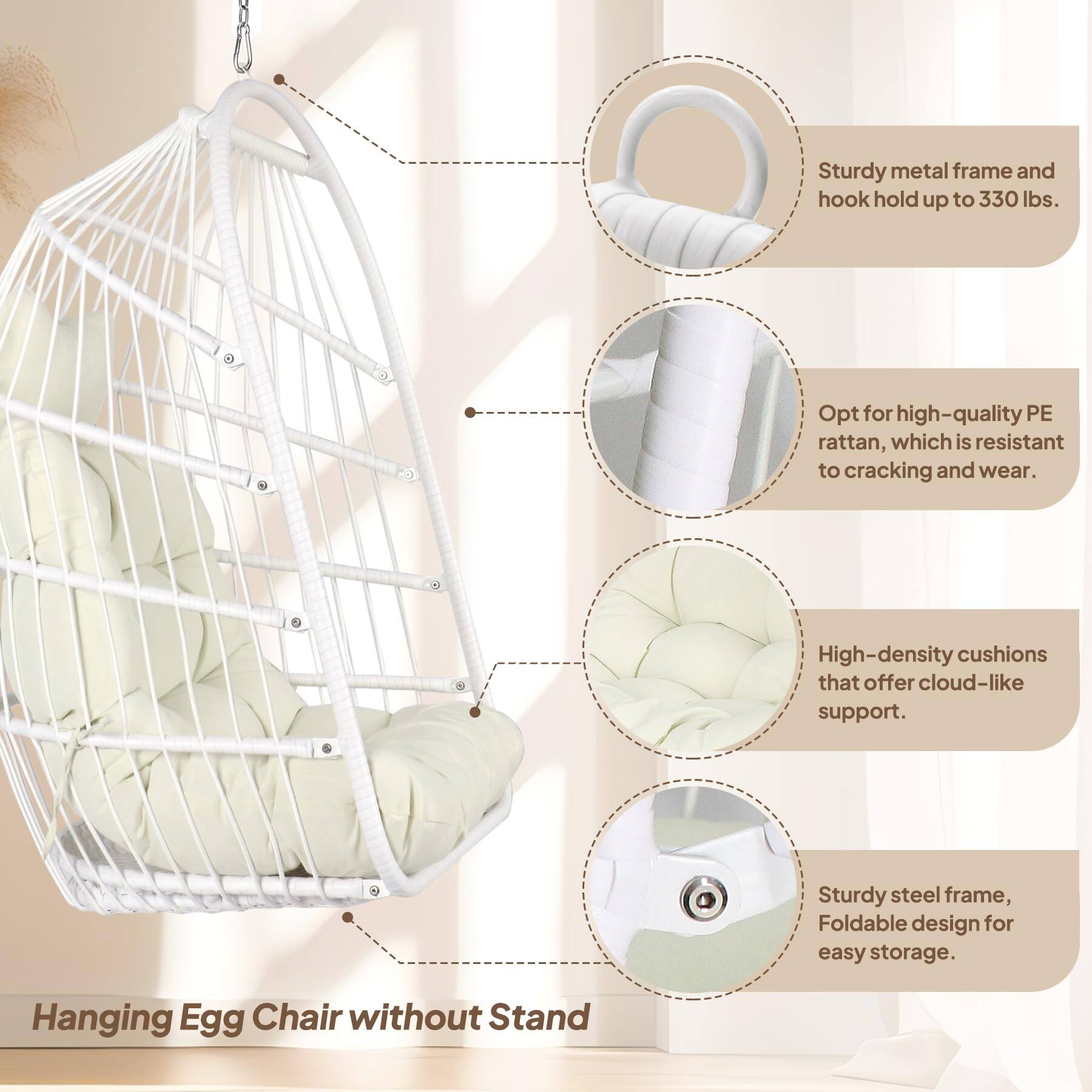 - Sturdy metal frame and hook hold up to 330 lbs.
- Opt for high-quality PE rattan, which is resistant to cracking and wear.
- High-density cushions that offer cloud-like support.
- Sturdy steel frame, Foldable design for easy storage.
- Hanging Egg Chair without Stand