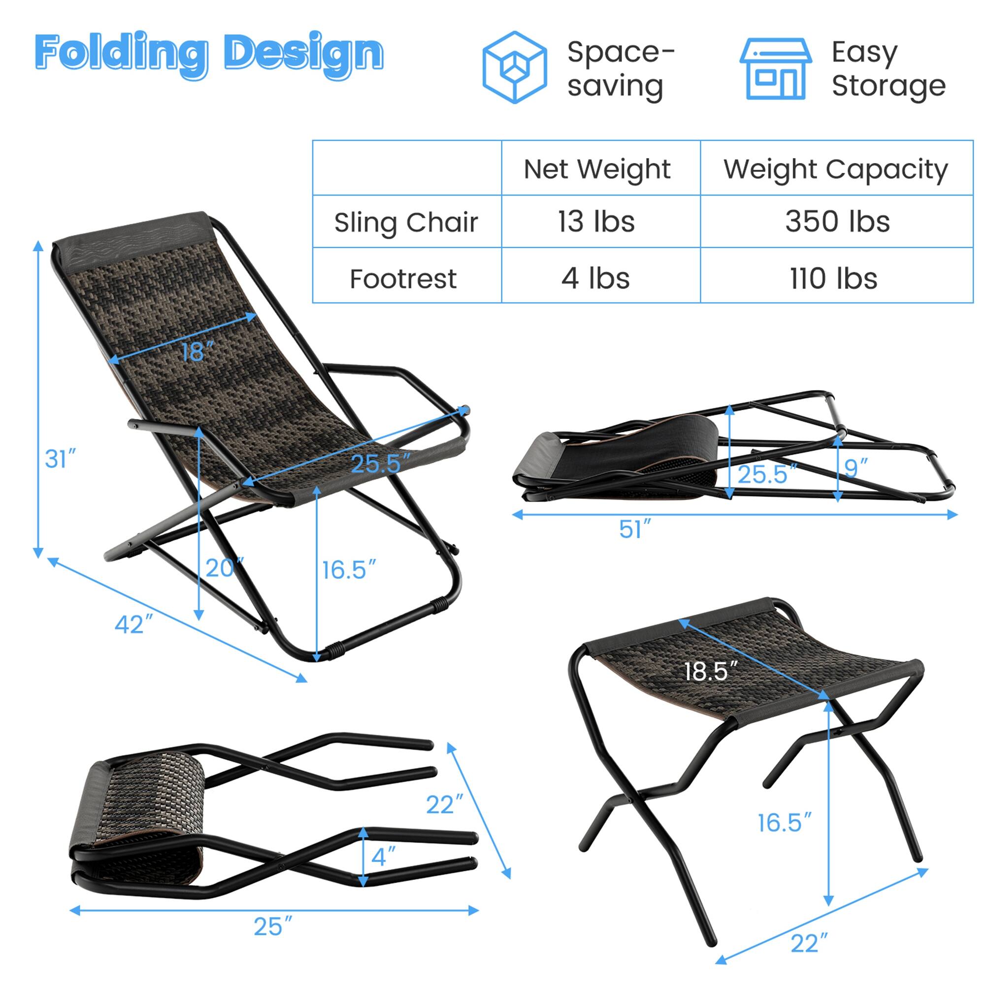 Folding Design  
Space-saving  
Easy Storage  

Sling Chair  
Net Weight: 13 lbs  
Weight Capacity: 350 lbs  

Footrest  
Net Weight: 4 lbs  
Weight Capacity: 110 lbs  

Dimensions:  
- Sling Chair: 31" x 18" x 25.5"  
- Footrest: 25.5" x 9" x 16.5"  
- Folded: 51" x 25" x 4"  
- Seat: 18.5" x 16.5" x 22"