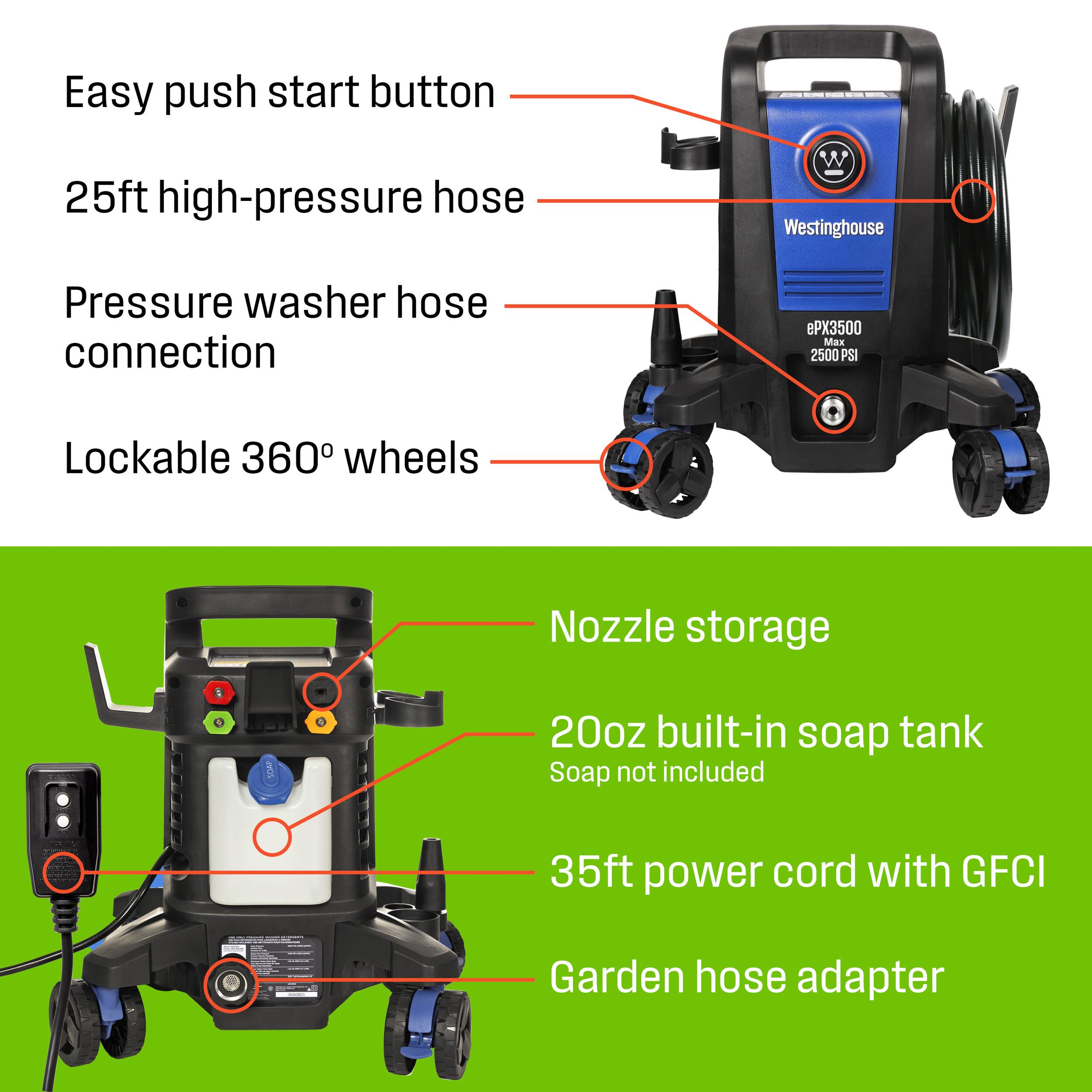 Easy push start button  
25ft high-pressure hose  
Pressure washer hose connection  
Lockable 360° wheels  
Nozzle storage  
20oz built-in soap tank Soap not included  
35ft power cord with GFCI  
Garden hose adapter