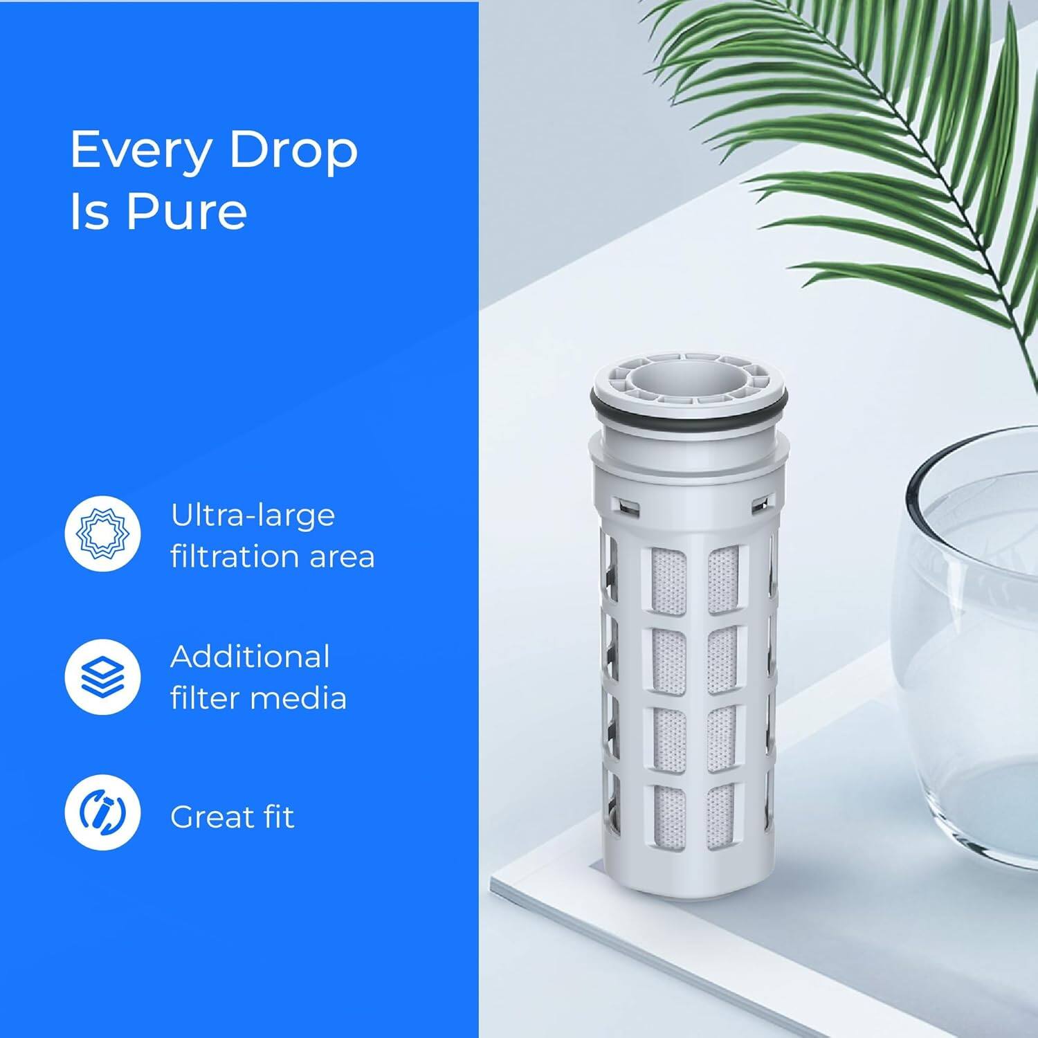 Every Drop Is Pure  
- Ultra-large filtration area  
- Additional filter media  
- Great fit