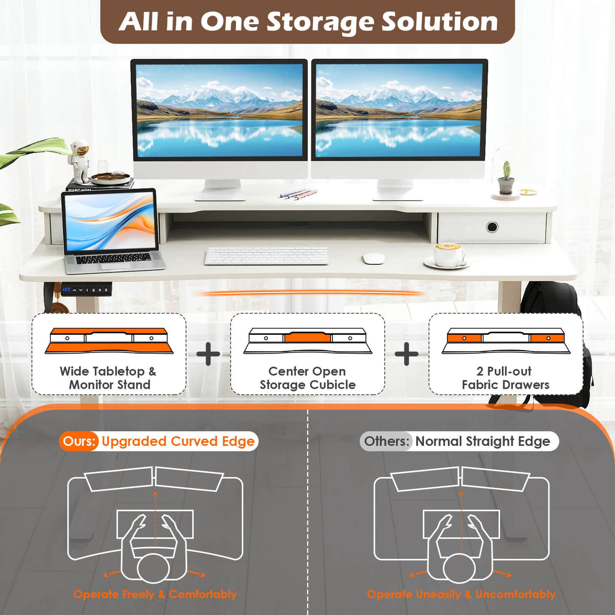 All in One Storage Solution

Wide Tabletop & Monitor Stand + Center Open Storage Cubicle + 2 Pull-out Fabric Drawers

Ours: Upgraded Curved Edge
Operate Freely & Comfortably

Others: Normal Straight Edge
Operate Uneasily & Uncomfortably