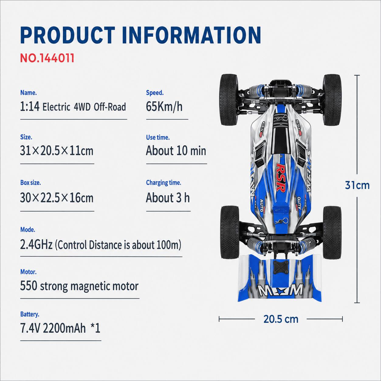 PRODUCT INFORMATION  
NO.144011  

Name: 1:14 Electric 4WD Off-Road  
Speed: 65Km/h  
Size: 31x20.5x11cm  
Use time: About 10 min  
Box size: 30x22.5x16cm  
Charging time: About 3 h  
Mode: 2.4GHz (Control Distance is about 100m)  
Motor: 550 strong magnetic motor  
Battery: 7.4V 2200mAh *1