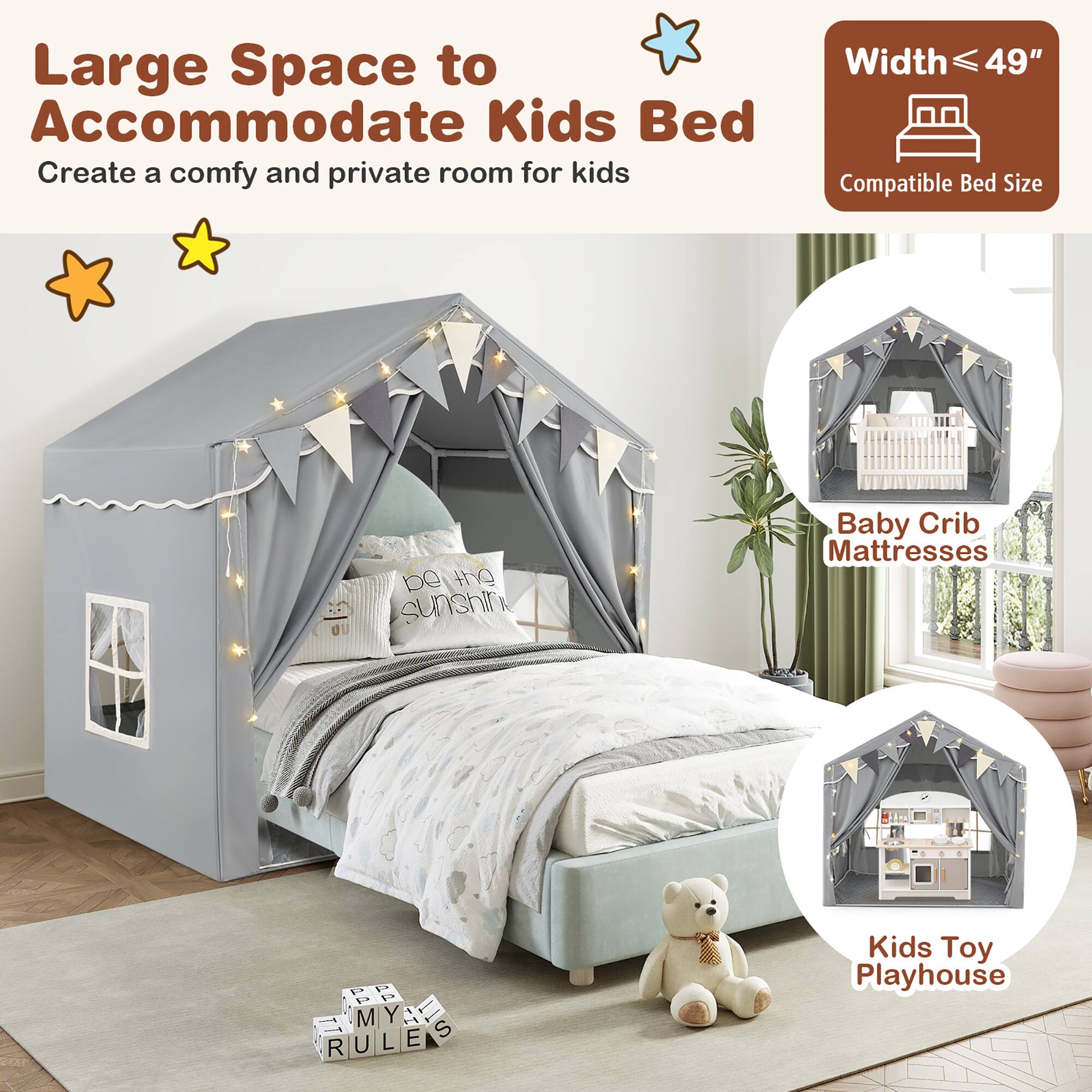Large Space to Accommodate Kids Bed  
Create a comfy and private room for kids  

Width ≤ 49"  
Compatible Bed Size  

Baby Crib Mattresses  

Kids Toy Playhouse  

be the sunshine  

MY RULES