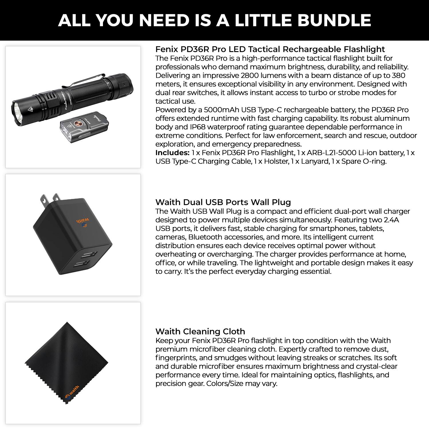 **ALL YOU NEED IS A LITTLE BUNDLE**

**Fenix PD36R Pro LED Tactical Rechargeable Flashlight**

The Fenix PD36R Pro is a high-performance tactical flashlight built for professionals who demand maximum brightness, durability, and reliability. Delivering an impressive 2800 lumens with a beam distance of up to 380 meters, it ensures exceptional visibility in any environment. Designed with dual rear switches, it allows instant access to turbo or strobe modes for tactical use. Powered by a 5000mAh USB Type-C rechargeable battery, the PD36R Pro offers extended runtime with fast charging capability. Its robust aluminum body and IP68 waterproof rating guarantee dependable performance in extreme conditions. Perfect for law enforcement, search and rescue, outdoor exploration, and emergency preparedness.

*Includes: 1 x Fenix PD36R Pro Flashlight, 1 x ARB-L21-5000 Li-ion battery, 1 x USB Type-C Charging Cable, 1 x Holster, 1 x Lanyard, 1 x Spare O-ring.

**Waith Dual USB Ports Wall Plug**

The Waith USB Wall Plug is a compact and efficient dual-port wall