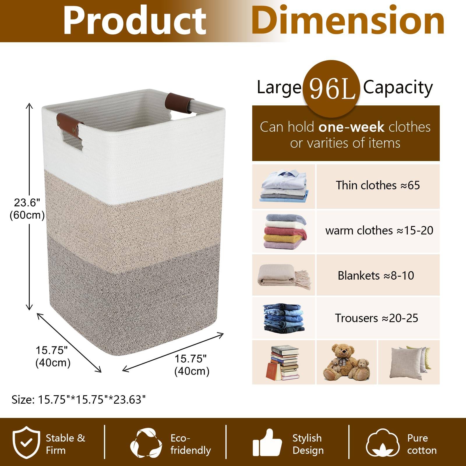 **Product Dimension**

- **Large 96L Capacity**
  - Can hold one-week clothes or varieties of items

- **Size:**
  - 15.75" (40cm) x 15.75" (40cm) x 23.63" (60cm)

- **Can hold:**
  - Thin clothes ≈ 65
  - Warm clothes ≈ 15-20
  - Blankets ≈ 8-10
  - Trousers ≈ 20-25

- **Features:**
  - Stable & Firm
  - Eco-friendly
  - Stylish Design
  - Pure cotton